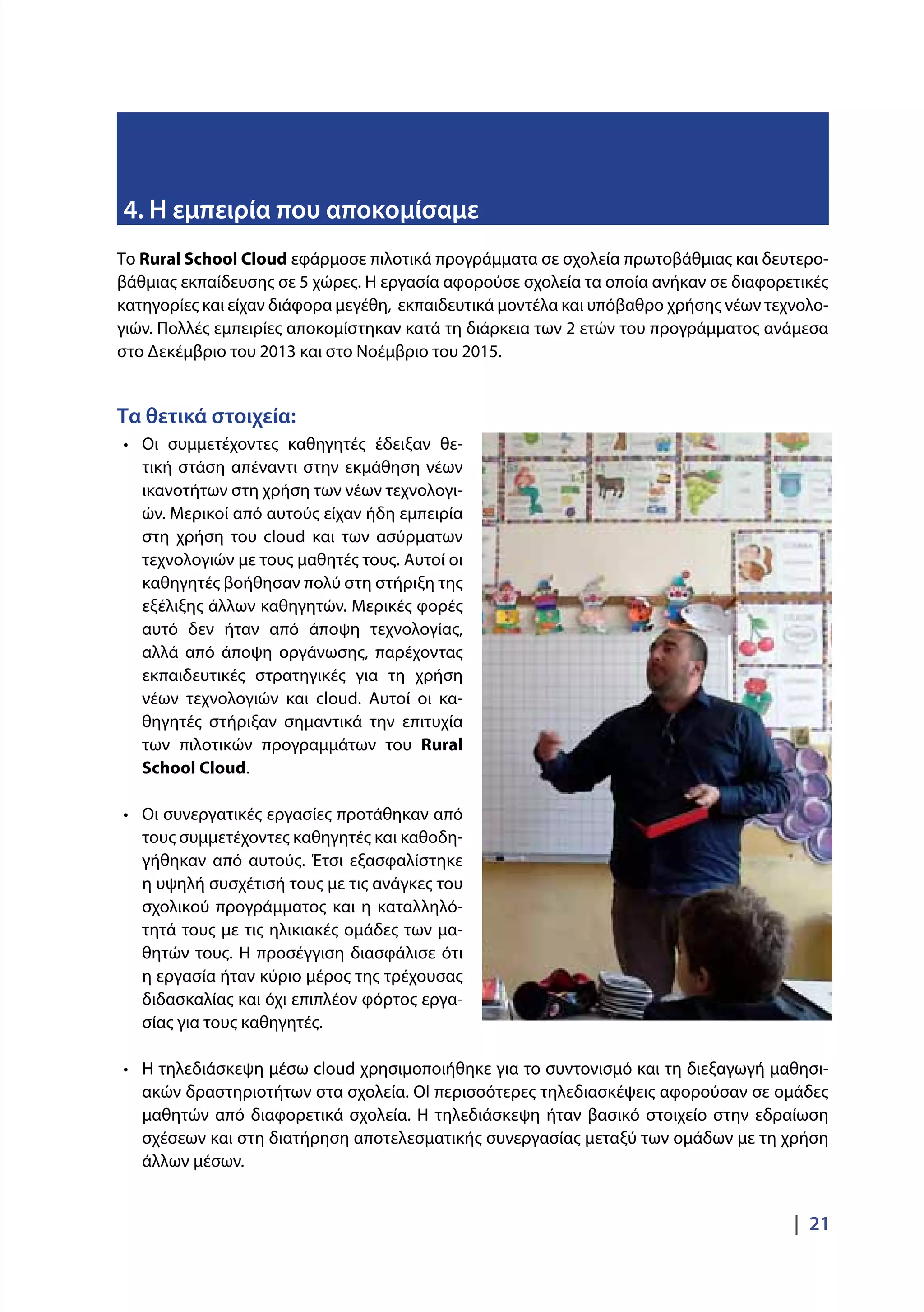 |  21
Το Rural School Cloud εφάρμοσε πιλοτικά προγράμματα σε σχολεία πρωτοβάθμιας και δευτερο-
βάθμιας εκπαίδευσης σε 5 χώρες. Η εργασία αφορούσε σχολεία τα οποία ανήκαν σε διαφορετικές
κατηγορίες και είχαν διάφορα μεγέθη, εκπαιδευτικά μοντέλα και υπόβαθρο χρήσης νέων τεχνολο-
γιών. Πολλές εμπειρίες αποκομίστηκαν κατά τη διάρκεια των 2 ετών του προγράμματος ανάμεσα
στο Δεκέμβριο του 2013 και στο Νοέμβριο του 2015.
Τα θετικά στοιχεία:
•	 Οι συμμετέχοντες καθηγητές έδειξαν θε-
τική στάση απέναντι στην εκμάθηση νέων
ικανοτήτων στη χρήση των νέων τεχνολογι-
ών. Μερικοί από αυτούς είχαν ήδη εμπειρία
στη χρήση του cloud και των ασύρματων
τεχνολογιών με τους μαθητές τους. Αυτοί οι
καθηγητές βοήθησαν πολύ στη στήριξη της
εξέλιξης άλλων καθηγητών. Μερικές φορές
αυτό δεν ήταν από άποψη τεχνολογίας,
αλλά από άποψη οργάνωσης, παρέχοντας
εκπαιδευτικές στρατηγικές για τη χρήση
νέων τεχνολογιών και cloud. Αυτοί οι κα-
θηγητές στήριξαν σημαντικά την επιτυχία
των πιλοτικών προγραμμάτων του Rural
School Cloud.
•	 Οι συνεργατικές εργασίες προτάθηκαν από
τους συμμετέχοντες καθηγητές και καθοδη-
γήθηκαν από αυτούς. Έτσι εξασφαλίστηκε
η υψηλή συσχέτισή τους με τις ανάγκες του
σχολικού προγράμματος και η καταλληλό-
τητά τους με τις ηλικιακές ομάδες των μα-
θητών τους. Η προσέγγιση διασφάλισε ότι
η εργασία ήταν κύριο μέρος της τρέχουσας
διδασκαλίας και όχι επιπλέον φόρτος εργα-
σίας για τους καθηγητές.
•	 Η τηλεδιάσκεψη μέσω cloud χρησιμοποιήθηκε για το συντονισμό και τη διεξαγωγή μαθησι-
ακών δραστηριοτήτων στα σχολεία. ΟΙ περισσότερες τηλεδιασκέψεις αφορούσαν σε ομάδες
μαθητών από διαφορετικά σχολεία. Η τηλεδιάσκεψη ήταν βασικό στοιχείο στην εδραίωση
σχέσεων και στη διατήρηση αποτελεσματικής συνεργασίας μεταξύ των ομάδων με τη χρήση
άλλων μέσων.
4. Η εμπειρία που αποκομίσαμε
 