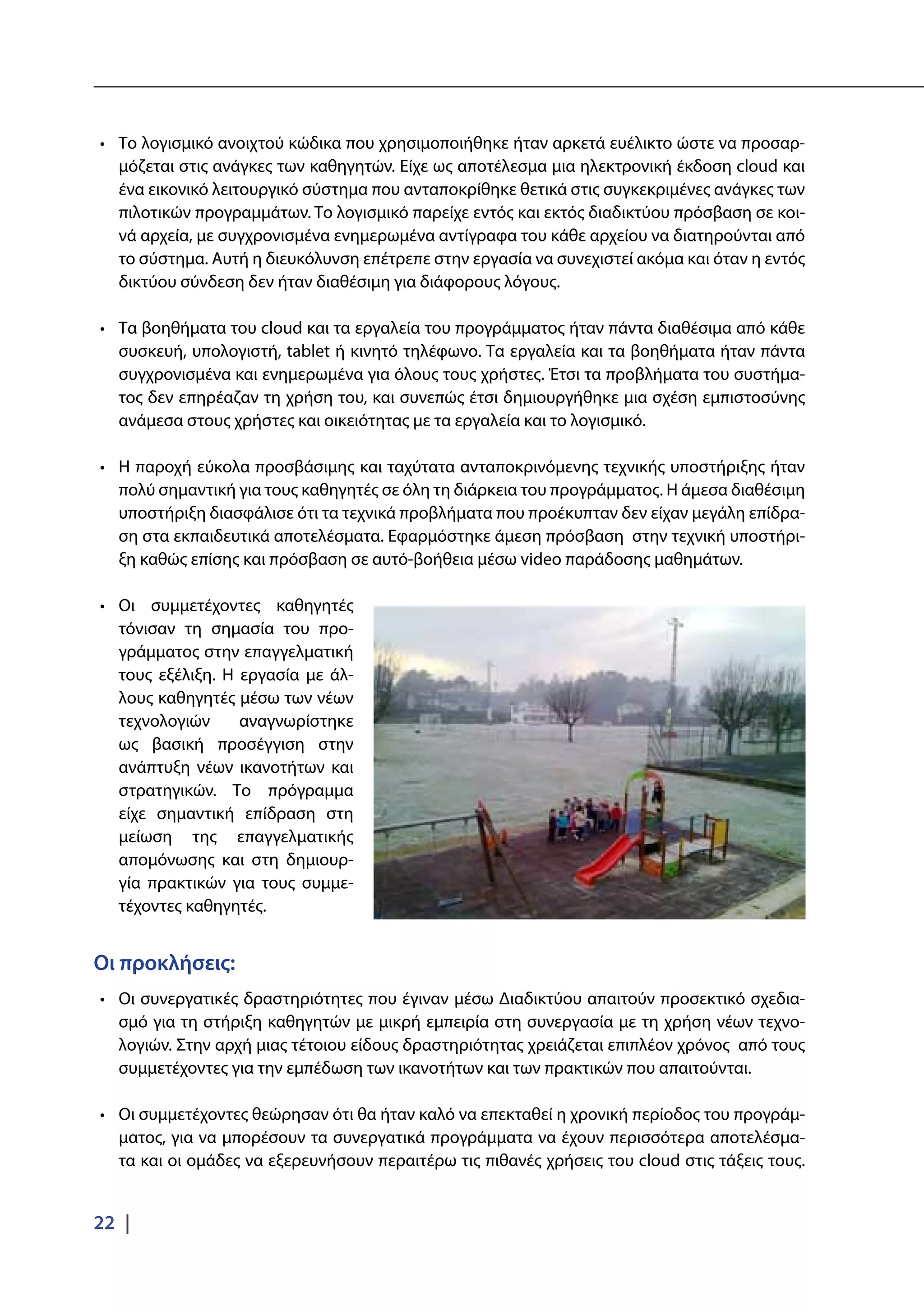 22 |
•	 Το λογισμικό ανοιχτού κώδικα που χρησιμοποιήθηκε ήταν αρκετά ευέλικτο ώστε να προσαρ-
μόζεται στις ανάγκες των καθηγητών. Είχε ως αποτέλεσμα μια ηλεκτρονική έκδοση cloud και
ένα εικονικό λειτουργικό σύστημα που ανταποκρίθηκε θετικά στις συγκεκριμένες ανάγκες των
πιλοτικών προγραμμάτων. Το λογισμικό παρείχε εντός και εκτός διαδικτύου πρόσβαση σε κοι-
νά αρχεία, με συγχρονισμένα ενημερωμένα αντίγραφα του κάθε αρχείου να διατηρούνται από
το σύστημα. Αυτή η διευκόλυνση επέτρεπε στην εργασία να συνεχιστεί ακόμα και όταν η εντός
δικτύου σύνδεση δεν ήταν διαθέσιμη για διάφορους λόγους.
•	 Τα βοηθήματα του cloud και τα εργαλεία του προγράμματος ήταν πάντα διαθέσιμα από κάθε
συσκευή, υπολογιστή, tablet ή κινητό τηλέφωνο. Τα εργαλεία και τα βοηθήματα ήταν πάντα
συγχρονισμένα και ενημερωμένα για όλους τους χρήστες. Έτσι τα προβλήματα του συστήμα-
τος δεν επηρέαζαν τη χρήση του, και συνεπώς έτσι δημιουργήθηκε μια σχέση εμπιστοσύνης
ανάμεσα στους χρήστες και οικειότητας με τα εργαλεία και το λογισμικό.
•	 Η παροχή εύκολα προσβάσιμης και ταχύτατα ανταποκρινόμενης τεχνικής υποστήριξης ήταν
πολύ σημαντική για τους καθηγητές σε όλη τη διάρκεια του προγράμματος. Η άμεσα διαθέσιμη
υποστήριξη διασφάλισε ότι τα τεχνικά προβλήματα που προέκυπταν δεν είχαν μεγάλη επίδρα-
ση στα εκπαιδευτικά αποτελέσματα. Εφαρμόστηκε άμεση πρόσβαση στην τεχνική υποστήρι-
ξη καθώς επίσης και πρόσβαση σε αυτό-βοήθεια μέσω video παράδοσης μαθημάτων.
•	 Οι συμμετέχοντες καθηγητές
τόνισαν τη σημασία του προ-
γράμματος στην επαγγελματική
τους εξέλιξη. Η εργασία με άλ-
λους καθηγητές μέσω των νέων
τεχνολογιών αναγνωρίστηκε
ως βασική προσέγγιση στην
ανάπτυξη νέων ικανοτήτων και
στρατηγικών. Το πρόγραμμα
είχε σημαντική επίδραση στη
μείωση της επαγγελματικής
απομόνωσης και στη δημιουρ-
γία πρακτικών για τους συμμε-
τέχοντες καθηγητές.
Οι προκλήσεις:
•	 Οι συνεργατικές δραστηριότητες που έγιναν μέσω Διαδικτύου απαιτούν προσεκτικό σχεδια-
σμό για τη στήριξη καθηγητών με μικρή εμπειρία στη συνεργασία με τη χρήση νέων τεχνο-
λογιών. Στην αρχή μιας τέτοιου είδους δραστηριότητας χρειάζεται επιπλέον χρόνος από τους
συμμετέχοντες για την εμπέδωση των ικανοτήτων και των πρακτικών που απαιτούνται.
•	 Οι συμμετέχοντες θεώρησαν ότι θα ήταν καλό να επεκταθεί η χρονική περίοδος του προγράμ-
ματος, για να μπορέσουν τα συνεργατικά προγράμματα να έχουν περισσότερα αποτελέσμα-
τα και οι ομάδες να εξερευνήσουν περαιτέρω τις πιθανές χρήσεις του cloud στις τάξεις τους.
 