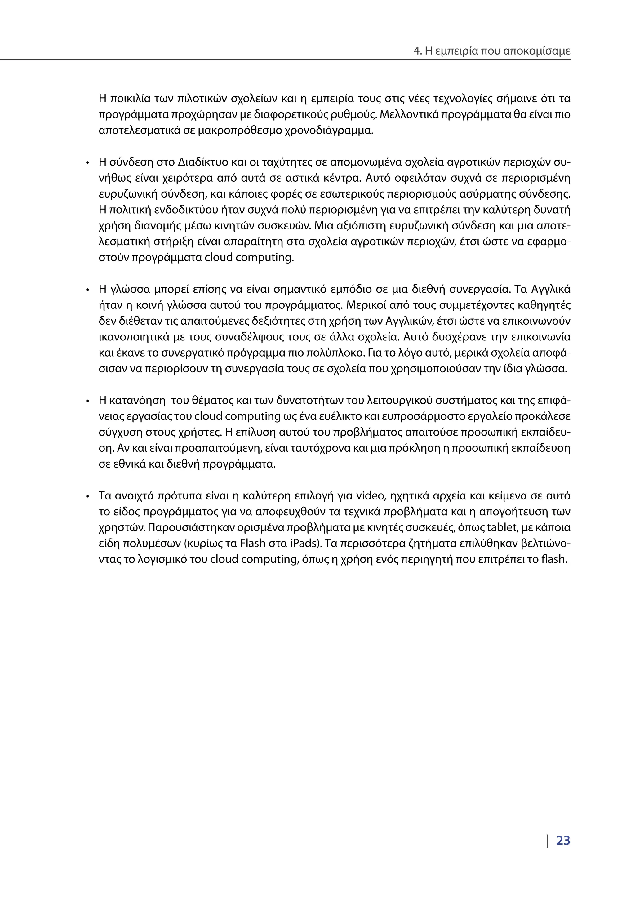 4. Η εμπειρία που αποκομίσαμε
|  23
Η ποικιλία των πιλοτικών σχολείων και η εμπειρία τους στις νέες τεχνολογίες σήμαινε ότι τα
προγράμματα προχώρησαν με διαφορετικούς ρυθμούς. Μελλοντικά προγράμματα θα είναι πιο
αποτελεσματικά σε μακροπρόθεσμο χρονοδιάγραμμα.
•	 Η σύνδεση στο Διαδίκτυο και οι ταχύτητες σε απομονωμένα σχολεία αγροτικών περιοχών συ-
νήθως είναι χειρότερα από αυτά σε αστικά κέντρα. Αυτό οφειλόταν συχνά σε περιορισμένη
ευρυζωνική σύνδεση, και κάποιες φορές σε εσωτερικούς περιορισμούς ασύρματης σύνδεσης.
Η πολιτική ενδοδικτύου ήταν συχνά πολύ περιορισμένη για να επιτρέπει την καλύτερη δυνατή
χρήση διανομής μέσω κινητών συσκευών. Μια αξιόπιστη ευρυζωνική σύνδεση και μια αποτε-
λεσματική στήριξη είναι απαραίτητη στα σχολεία αγροτικών περιοχών, έτσι ώστε να εφαρμο-
στούν προγράμματα cloud computing.
•	 Η γλώσσα μπορεί επίσης να είναι σημαντικό εμπόδιο σε μια διεθνή συνεργασία. Τα Αγγλικά
ήταν η κοινή γλώσσα αυτού του προγράμματος. Μερικοί από τους συμμετέχοντες καθηγητές
δεν διέθεταν τις απαιτούμενες δεξιότητες στη χρήση των Αγγλικών, έτσι ώστε να επικοινωνούν
ικανοποιητικά με τους συναδέλφους τους σε άλλα σχολεία. Αυτό δυσχέρανε την επικοινωνία
και έκανε το συνεργατικό πρόγραμμα πιο πολύπλοκο. Για το λόγο αυτό, μερικά σχολεία αποφά-
σισαν να περιορίσουν τη συνεργασία τους σε σχολεία που χρησιμοποιούσαν την ίδια γλώσσα.
•	 Η κατανόηση του θέματος και των δυνατοτήτων του λειτουργικού συστήματος και της επιφά-
νειας εργασίας του cloud computing ως ένα ευέλικτο και ευπροσάρμοστο εργαλείο προκάλεσε
σύγχυση στους χρήστες. Η επίλυση αυτού του προβλήματος απαιτούσε προσωπική εκπαίδευ-
ση. Αν και είναι προαπαιτούμενη, είναι ταυτόχρονα και μια πρόκληση η προσωπική εκπαίδευση
σε εθνικά και διεθνή προγράμματα.
•	 Τα ανοιχτά πρότυπα είναι η καλύτερη επιλογή για video, ηχητικά αρχεία και κείμενα σε αυτό
το είδος προγράμματος για να αποφευχθούν τα τεχνικά προβλήματα και η απογοήτευση των
χρηστών. Παρουσιάστηκαν ορισμένα προβλήματα με κινητές συσκευές, όπως tablet, με κάποια
είδη πολυμέσων (κυρίως τα Flash στα iPads). Τα περισσότερα ζητήματα επιλύθηκαν βελτιώνο-
ντας το λογισμικό του cloud computing, όπως η χρήση ενός περιηγητή που επιτρέπει το flash.
 