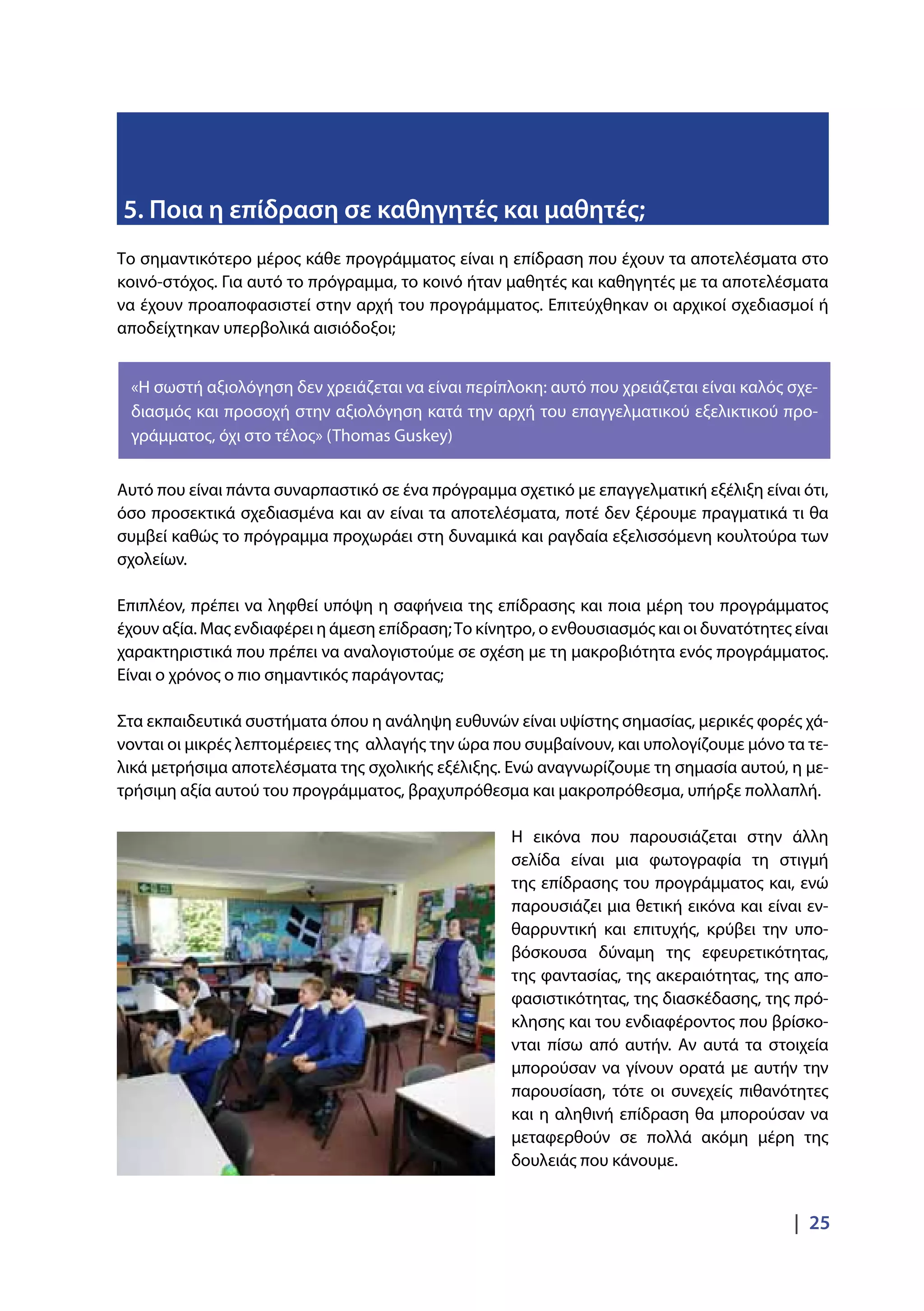 |  25
Το σημαντικότερο μέρος κάθε προγράμματος είναι η επίδραση που έχουν τα αποτελέσματα στο
κοινό-στόχος. Για αυτό το πρόγραμμα, το κοινό ήταν μαθητές και καθηγητές με τα αποτελέσματα
να έχουν προαποφασιστεί στην αρχή του προγράμματος. Επιτεύχθηκαν οι αρχικοί σχεδιασμοί ή
αποδείχτηκαν υπερβολικά αισιόδοξοι;
Αυτό που είναι πάντα συναρπαστικό σε ένα πρόγραμμα σχετικό με επαγγελματική εξέλιξη είναι ότι,
όσο προσεκτικά σχεδιασμένα και αν είναι τα αποτελέσματα, ποτέ δεν ξέρουμε πραγματικά τι θα
συμβεί καθώς το πρόγραμμα προχωράει στη δυναμικά και ραγδαία εξελισσόμενη κουλτούρα των
σχολείων.
Επιπλέον, πρέπει να ληφθεί υπόψη η σαφήνεια της επίδρασης και ποια μέρη του προγράμματος
έχουν αξία. Μας ενδιαφέρει η άμεση επίδραση;Το κίνητρο, ο ενθουσιασμός και οι δυνατότητες είναι
χαρακτηριστικά που πρέπει να αναλογιστούμε σε σχέση με τη μακροβιότητα ενός προγράμματος.
Είναι ο χρόνος ο πιο σημαντικός παράγοντας;
Στα εκπαιδευτικά συστήματα όπου η ανάληψη ευθυνών είναι υψίστης σημασίας, μερικές φορές χά-
νονται οι μικρές λεπτομέρειες της αλλαγής την ώρα που συμβαίνουν, και υπολογίζουμε μόνο τα τε-
λικά μετρήσιμα αποτελέσματα της σχολικής εξέλιξης. Ενώ αναγνωρίζουμε τη σημασία αυτού, η με-
τρήσιμη αξία αυτού του προγράμματος, βραχυπρόθεσμα και μακροπρόθεσμα, υπήρξε πολλαπλή.
Η εικόνα που παρουσιάζεται στην άλλη
σελίδα είναι μια φωτογραφία τη στιγμή
της επίδρασης του προγράμματος και, ενώ
παρουσιάζει μια θετική εικόνα και είναι εν-
θαρρυντική και επιτυχής, κρύβει την υπο-
βόσκουσα δύναμη της εφευρετικότητας,
της φαντασίας, της ακεραιότητας, της απο-
φασιστικότητας, της διασκέδασης, της πρό-
κλησης και του ενδιαφέροντος που βρίσκο-
νται πίσω από αυτήν. Αν αυτά τα στοιχεία
μπορούσαν να γίνουν ορατά με αυτήν την
παρουσίαση, τότε οι συνεχείς πιθανότητες
και η αληθινή επίδραση θα μπορούσαν να
μεταφερθούν σε πολλά ακόμη μέρη της
δουλειάς που κάνουμε.
5. Ποια η επίδραση σε καθηγητές και μαθητές;
«Η σωστή αξιολόγηση δεν χρειάζεται να είναι περίπλοκη: αυτό που χρειάζεται είναι καλός σχε-
διασμός και προσοχή στην αξιολόγηση κατά την αρχή του επαγγελματικού εξελικτικού προ-
γράμματος, όχι στο τέλος» (Thomas Guskey)
 