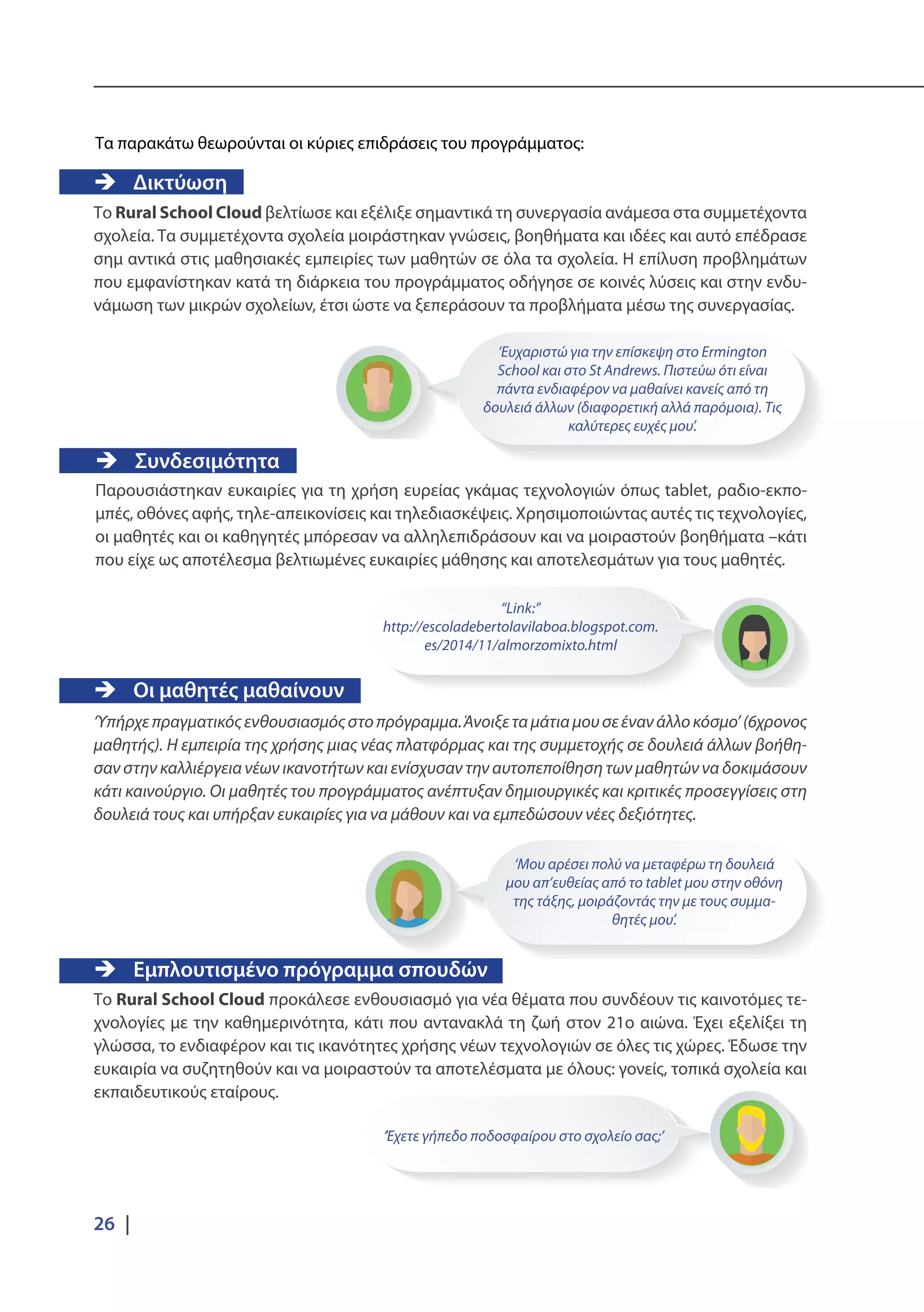 26 |
‘Ευχαριστώ για την επίσκεψη στο Ermington
School και στο St Andrews. Πιστεύω ότι είναι
πάντα ενδιαφέρον να μαθαίνει κανείς από τη
δουλειά άλλων (διαφορετική αλλά παρόμοια). Τις
καλύτερες ευχές μου’.
‘Μου αρέσει πολύ να μεταφέρω τη δουλειά
μου απ’ευθείας από το tablet μου στην οθόνη
της τάξης, μοιράζοντάς την με τους συμμα-
θητές μου’.
“Link:”
http://escoladebertolavilaboa.blogspot.com.
es/2014/11/almorzomixto.html
‘Έχετε γήπεδο ποδοσφαίρου στο σχολείο σας;’
Τα παρακάτω θεωρούνται οι κύριες επιδράσεις του προγράμματος:
ÎÎ Δικτύωση
Το Rural School Cloud βελτίωσε και εξέλιξε σημαντικά τη συνεργασία ανάμεσα στα συμμετέχοντα
σχολεία. Τα συμμετέχοντα σχολεία μοιράστηκαν γνώσεις, βοηθήματα και ιδέες και αυτό επέδρασε
σημ αντικά στις μαθησιακές εμπειρίες των μαθητών σε όλα τα σχολεία. Η επίλυση προβλημάτων
που εμφανίστηκαν κατά τη διάρκεια του προγράμματος οδήγησε σε κοινές λύσεις και στην ενδυ-
νάμωση των μικρών σχολείων, έτσι ώστε να ξεπεράσουν τα προβλήματα μέσω της συνεργασίας.
ÎÎ Οι μαθητές μαθαίνουν
‘Υπήρχεπραγματικόςενθουσιασμόςστοπρόγραμμα.Άνοιξεταμάτιαμουσεένανάλλοκόσμο’(6χρονος
μαθητής). Η εμπειρία της χρήσης μιας νέας πλατφόρμας και της συμμετοχής σε δουλειά άλλων βοήθη-
σαν στην καλλιέργεια νέων ικανοτήτων και ενίσχυσαν την αυτοπεποίθηση των μαθητών να δοκιμάσουν
κάτι καινούργιο. Οι μαθητές του προγράμματος ανέπτυξαν δημιουργικές και κριτικές προσεγγίσεις στη
δουλειά τους και υπήρξαν ευκαιρίες για να μάθουν και να εμπεδώσουν νέες δεξιότητες.
ÎÎ Εμπλουτισμένο πρόγραμμα σπουδών
Το Rural School Cloud προκάλεσε ενθουσιασμό για νέα θέματα που συνδέουν τις καινοτόμες τε-
χνολογίες με την καθημερινότητα, κάτι που αντανακλά τη ζωή στον 21ο αιώνα. Έχει εξελίξει τη
γλώσσα, το ενδιαφέρον και τις ικανότητες χρήσης νέων τεχνολογιών σε όλες τις χώρες. Έδωσε την
ευκαιρία να συζητηθούν και να μοιραστούν τα αποτελέσματα με όλους: γονείς, τοπικά σχολεία και
εκπαιδευτικούς εταίρους.
ÎÎ Συνδεσιμότητα
Παρουσιάστηκαν ευκαιρίες για τη χρήση ευρείας γκάμας τεχνολογιών όπως tablet, ραδιο-εκπο-
μπές, οθόνες αφής, τηλε-απεικονίσεις και τηλεδιασκέψεις. Χρησιμοποιώντας αυτές τις τεχνολογίες,
οι μαθητές και οι καθηγητές μπόρεσαν να αλληλεπιδράσουν και να μοιραστούν βοηθήματα –κάτι
που είχε ως αποτέλεσμα βελτιωμένες ευκαιρίες μάθησης και αποτελεσμάτων για τους μαθητές.
 