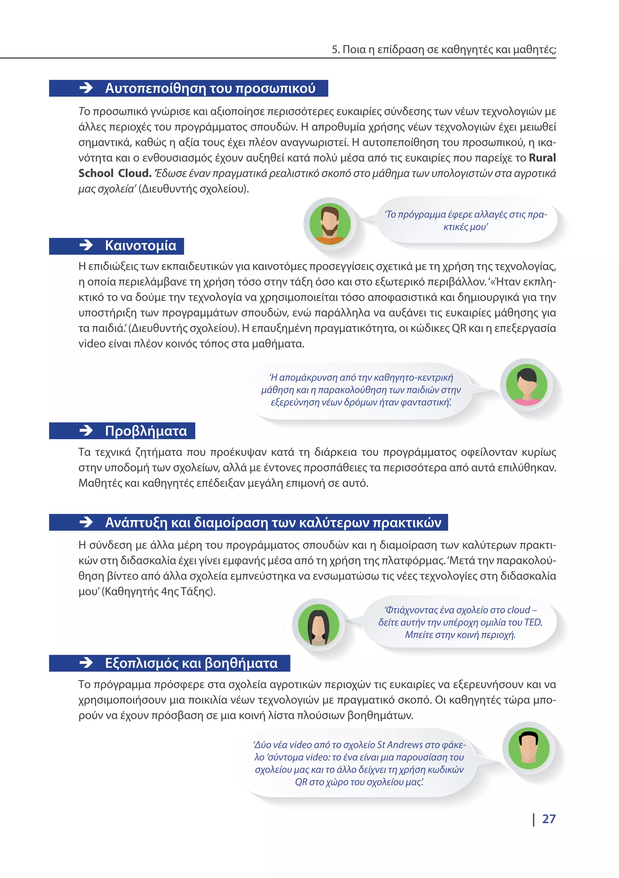5. Ποια η επίδραση σε καθηγητές και μαθητές;
|  27
‘Το πρόγραμμα έφερε αλλαγές στις πρα-
κτικές μου’
‘Φτιάχνοντας ένα σχολείο στο cloud –
δείτε αυτήν την υπέροχη ομιλία του TED.
Μπείτε στην κοινή περιοχή.
‘Δύο νέα video από το σχολείο St Andrews στο φάκε-
λο ‘σύντομα video: το ένα είναι μια παρουσίαση του
σχολείου μας και το άλλο δείχνει τη χρήση κωδικών
QR στο χώρο του σχολείου μας’.
‘Η απομάκρυνση από την καθηγητο-κεντρική
μάθηση και η παρακολούθηση των παιδιών στην
εξερεύνηση νέων δρόμων ήταν φανταστική’.
ÎÎ Αυτοπεποίθηση του προσωπικού
Το προσωπικό γνώρισε και αξιοποίησε περισσότερες ευκαιρίες σύνδεσης των νέων τεχνολογιών με
άλλες περιοχές του προγράμματος σπουδών. Η απροθυμία χρήσης νέων τεχνολογιών έχει μειωθεί
σημαντικά, καθώς η αξία τους έχει πλέον αναγνωριστεί. Η αυτοπεποίθηση του προσωπικού, η ικα-
νότητα και ο ενθουσιασμός έχουν αυξηθεί κατά πολύ μέσα από τις ευκαιρίες που παρείχε το Rural
School Cloud. ‘Έδωσε έναν πραγματικά ρεαλιστικό σκοπό στο μάθημα των υπολογιστών στα αγροτικά
μας σχολεία’ (Διευθυντής σχολείου).
ÎÎ Καινοτομία
Η επιδιώξεις των εκπαιδευτικών για καινοτόμες προσεγγίσεις σχετικά με τη χρήση της τεχνολογίας,
η οποία περιελάμβανε τη χρήση τόσο στην τάξη όσο και στο εξωτερικό περιβάλλον.‘«Ήταν εκπλη-
κτικό το να δούμε την τεχνολογία να χρησιμοποιείται τόσο αποφασιστικά και δημιουργικά για την
υποστήριξη των προγραμμάτων σπουδών, ενώ παράλληλα να αυξάνει τις ευκαιρίες μάθησης για
τα παιδιά.’(Διευθυντής σχολείου). Η επαυξημένη πραγματικότητα, οι κώδικες QR και η επεξεργασία
video είναι πλέον κοινός τόπος στα μαθήματα.
ÎÎ Προβλήματα
Τα τεχνικά ζητήματα που προέκυψαν κατά τη διάρκεια του προγράμματος οφείλονταν κυρίως
στην υποδομή των σχολείων, αλλά με έντονες προσπάθειες τα περισσότερα από αυτά επιλύθηκαν.
Μαθητές και καθηγητές επέδειξαν μεγάλη επιμονή σε αυτό.
ÎÎ Ανάπτυξη και διαμοίραση των καλύτερων πρακτικών
Η σύνδεση με άλλα μέρη του προγράμματος σπουδών και η διαμοίραση των καλύτερων πρακτι-
κών στη διδασκαλία έχει γίνει εμφανής μέσα από τη χρήση της πλατφόρμας.‘Μετά την παρακολού-
θηση βίντεο από άλλα σχολεία εμπνεύστηκα να ενσωματώσω τις νέες τεχνολογίες στη διδασκαλία
μου’(Καθηγητής 4ης Τάξης).
ÎÎ Εξοπλισμός και βοηθήματα
Το πρόγραμμα πρόσφερε στα σχολεία αγροτικών περιοχών τις ευκαιρίες να εξερευνήσουν και να
χρησιμοποιήσουν μια ποικιλία νέων τεχνολογιών με πραγματικό σκοπό. Οι καθηγητές τώρα μπο-
ρούν να έχουν πρόσβαση σε μια κοινή λίστα πλούσιων βοηθημάτων.
 