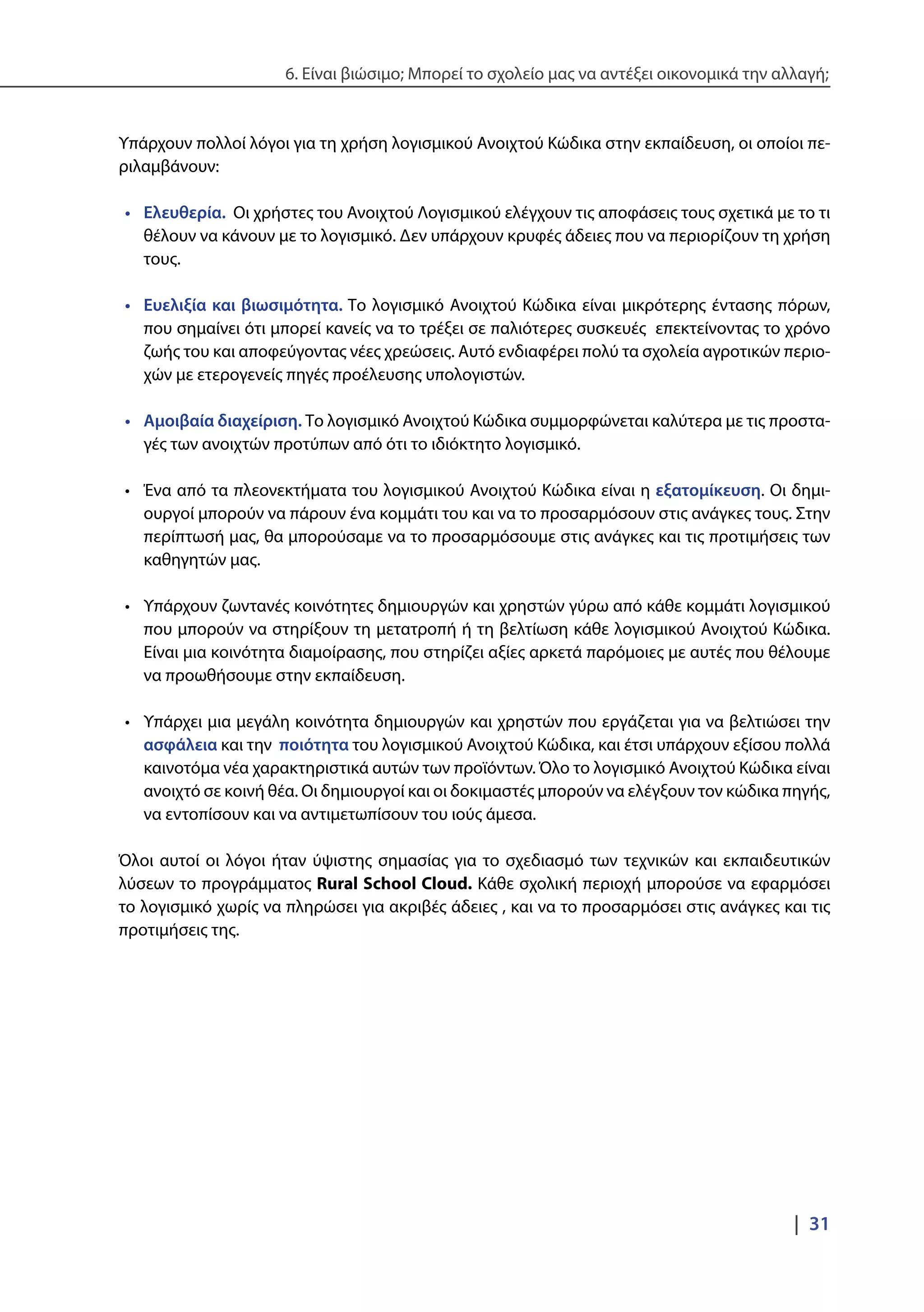 6. Είναι βιώσιμο; Μπορεί το σχολείο μας να αντέξει οικονομικά την αλλαγή;
|  31
Υπάρχουν πολλοί λόγοι για τη χρήση λογισμικού Ανοιχτού Κώδικα στην εκπαίδευση, οι οποίοι πε-
ριλαμβάνουν:
•	 Ελευθερία. Οι χρήστες του Ανοιχτού Λογισμικού ελέγχουν τις αποφάσεις τους σχετικά με το τι
θέλουν να κάνουν με το λογισμικό. Δεν υπάρχουν κρυφές άδειες που να περιορίζουν τη χρήση
τους.
•	 Ευελιξία και βιωσιμότητα. Το λογισμικό Ανοιχτού Κώδικα είναι μικρότερης έντασης πόρων,
που σημαίνει ότι μπορεί κανείς να το τρέξει σε παλιότερες συσκευές επεκτείνοντας το χρόνο
ζωής του και αποφεύγοντας νέες χρεώσεις. Αυτό ενδιαφέρει πολύ τα σχολεία αγροτικών περιο-
χών με ετερογενείς πηγές προέλευσης υπολογιστών.
•	 Αμοιβαία διαχείριση. Το λογισμικό Ανοιχτού Κώδικα συμμορφώνεται καλύτερα με τις προστα-
γές των ανοιχτών προτύπων από ότι το ιδιόκτητο λογισμικό.
•	 Ένα από τα πλεονεκτήματα του λογισμικού Ανοιχτού Κώδικα είναι η εξατομίκευση. Οι δημι-
ουργοί μπορούν να πάρουν ένα κομμάτι του και να το προσαρμόσουν στις ανάγκες τους. Στην
περίπτωσή μας, θα μπορούσαμε να το προσαρμόσουμε στις ανάγκες και τις προτιμήσεις των
καθηγητών μας.
•	 Υπάρχουν ζωντανές κοινότητες δημιουργών και χρηστών γύρω από κάθε κομμάτι λογισμικού
που μπορούν να στηρίξουν τη μετατροπή ή τη βελτίωση κάθε λογισμικού Ανοιχτού Κώδικα.
Είναι μια κοινότητα διαμοίρασης, που στηρίζει αξίες αρκετά παρόμοιες με αυτές που θέλουμε
να προωθήσουμε στην εκπαίδευση.
•	 Υπάρχει μια μεγάλη κοινότητα δημιουργών και χρηστών που εργάζεται για να βελτιώσει την
ασφάλεια και την ποιότητα του λογισμικού Ανοιχτού Κώδικα, και έτσι υπάρχουν εξίσου πολλά
καινοτόμα νέα χαρακτηριστικά αυτών των προϊόντων. Όλο το λογισμικό Ανοιχτού Κώδικα είναι
ανοιχτό σε κοινή θέα. Οι δημιουργοί και οι δοκιμαστές μπορούν να ελέγξουν τον κώδικα πηγής,
να εντοπίσουν και να αντιμετωπίσουν του ιούς άμεσα.
Όλοι αυτοί οι λόγοι ήταν ύψιστης σημασίας για το σχεδιασμό των τεχνικών και εκπαιδευτικών
λύσεων το προγράμματος Rural School Cloud. Κάθε σχολική περιοχή μπορούσε να εφαρμόσει
το λογισμικό χωρίς να πληρώσει για ακριβές άδειες , και να το προσαρμόσει στις ανάγκες και τις
προτιμήσεις της.
 