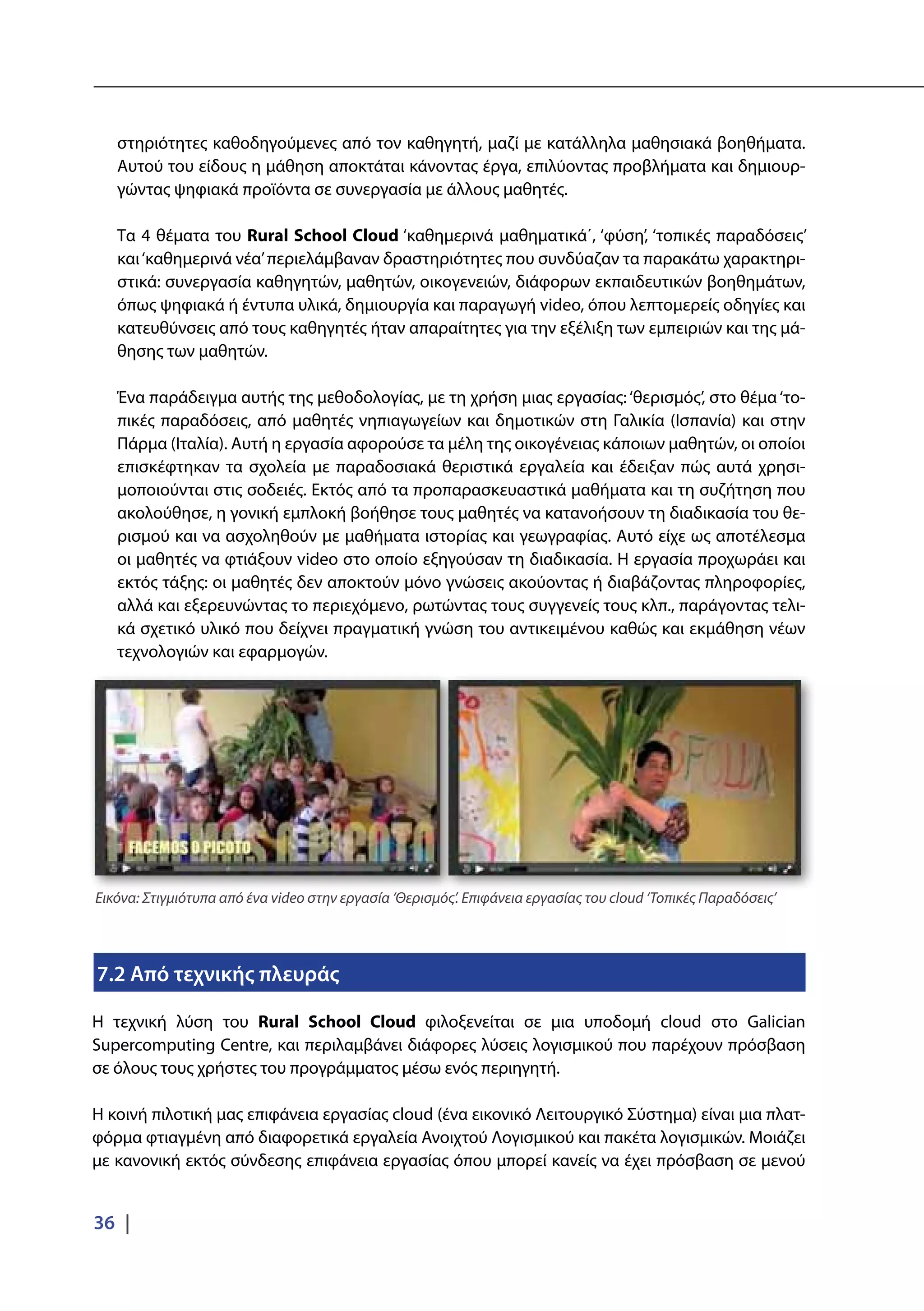 36 |
στηριότητες καθοδηγούμενες από τον καθηγητή, μαζί με κατάλληλα μαθησιακά βοηθήματα.
Αυτού του είδους η μάθηση αποκτάται κάνοντας έργα, επιλύοντας προβλήματα και δημιουρ-
γώντας ψηφιακά προϊόντα σε συνεργασία με άλλους μαθητές.
Τα 4 θέματα του Rural School Cloud ‘καθημερινά μαθηματικά΄, ‘φύση’, ‘τοπικές παραδόσεις’
και‘καθημερινά νέα’περιελάμβαναν δραστηριότητες που συνδύαζαν τα παρακάτω χαρακτηρι-
στικά: συνεργασία καθηγητών, μαθητών, οικογενειών, διάφορων εκπαιδευτικών βοηθημάτων,
όπως ψηφιακά ή έντυπα υλικά, δημιουργία και παραγωγή video, όπου λεπτομερείς οδηγίες και
κατευθύνσεις από τους καθηγητές ήταν απαραίτητες για την εξέλιξη των εμπειριών και της μά-
θησης των μαθητών.
Ένα παράδειγμα αυτής της μεθοδολογίας, με τη χρήση μιας εργασίας:‘θερισμός’, στο θέμα‘το-
πικές παραδόσεις, από μαθητές νηπιαγωγείων και δημοτικών στη Γαλικία (Ισπανία) και στην
Πάρμα (Ιταλία). Αυτή η εργασία αφορούσε τα μέλη της οικογένειας κάποιων μαθητών, οι οποίοι
επισκέφτηκαν τα σχολεία με παραδοσιακά θεριστικά εργαλεία και έδειξαν πώς αυτά χρησι-
μοποιούνται στις σοδειές. Εκτός από τα προπαρασκευαστικά μαθήματα και τη συζήτηση που
ακολούθησε, η γονική εμπλοκή βοήθησε τους μαθητές να κατανοήσουν τη διαδικασία του θε-
ρισμού και να ασχοληθούν με μαθήματα ιστορίας και γεωγραφίας. Αυτό είχε ως αποτέλεσμα
οι μαθητές να φτιάξουν video στο οποίο εξηγούσαν τη διαδικασία. Η εργασία προχωράει και
εκτός τάξης: οι μαθητές δεν αποκτούν μόνο γνώσεις ακούοντας ή διαβάζοντας πληροφορίες,
αλλά και εξερευνώντας το περιεχόμενο, ρωτώντας τους συγγενείς τους κλπ., παράγοντας τελι-
κά σχετικό υλικό που δείχνει πραγματική γνώση του αντικειμένου καθώς και εκμάθηση νέων
τεχνολογιών και εφαρμογών.
7.2 Από τεχνικής πλευράς
Η τεχνική λύση του Rural School Cloud φιλοξενείται σε μια υποδομή cloud στο Galician
Supercomputing Centre, και περιλαμβάνει διάφορες λύσεις λογισμικού που παρέχουν πρόσβαση
σε όλους τους χρήστες του προγράμματος μέσω ενός περιηγητή.
Η κοινή πιλοτική μας επιφάνεια εργασίας cloud (ένα εικονικό Λειτουργικό Σύστημα) είναι μια πλατ-
φόρμα φτιαγμένη από διαφορετικά εργαλεία Ανοιχτού Λογισμικού και πακέτα λογισμικών. Μοιάζει
με κανονική εκτός σύνδεσης επιφάνεια εργασίας όπου μπορεί κανείς να έχει πρόσβαση σε μενού
Εικόνα: Στιγμιότυπα από ένα video στην εργασία ‘Θερισμός’. Επιφάνεια εργασίας του cloud ‘Τοπικές Παραδόσεις’
 