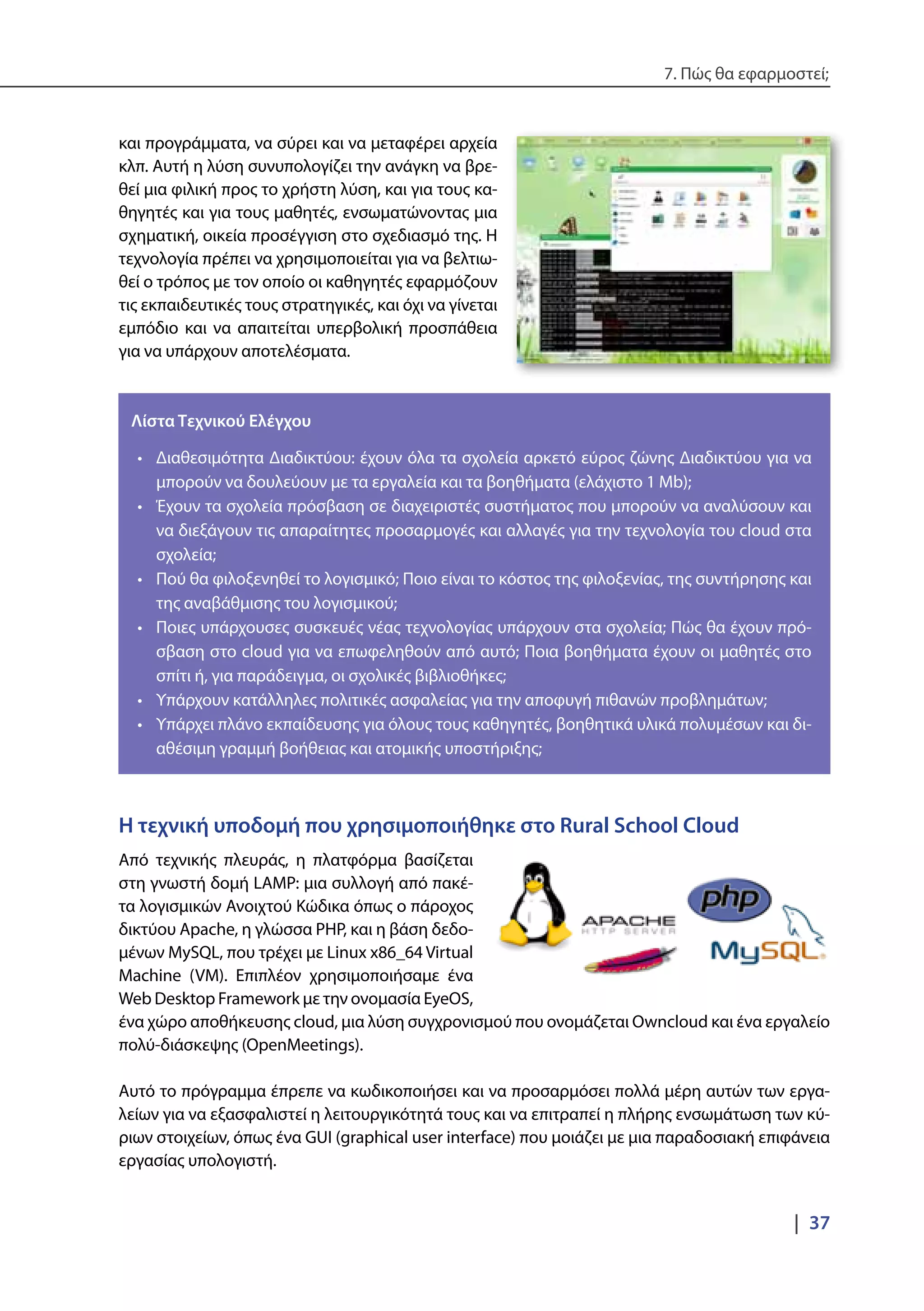 7. Πώς θα εφαρμοστεί;
|  37
και προγράμματα, να σύρει και να μεταφέρει αρχεία
κλπ. Αυτή η λύση συνυπολογίζει την ανάγκη να βρε-
θεί μια φιλική προς το χρήστη λύση, και για τους κα-
θηγητές και για τους μαθητές, ενσωματώνοντας μια
σχηματική, οικεία προσέγγιση στο σχεδιασμό της. Η
τεχνολογία πρέπει να χρησιμοποιείται για να βελτιω-
θεί ο τρόπος με τον οποίο οι καθηγητές εφαρμόζουν
τις εκπαιδευτικές τους στρατηγικές, και όχι να γίνεται
εμπόδιο και να απαιτείται υπερβολική προσπάθεια
για να υπάρχουν αποτελέσματα.
Λίστα Τεχνικού Ελέγχου
•	 Διαθεσιμότητα Διαδικτύου: έχουν όλα τα σχολεία αρκετό εύρος ζώνης Διαδικτύου για να
μπορούν να δουλεύουν με τα εργαλεία και τα βοηθήματα (ελάχιστο 1 Mb);
•	 Έχουν τα σχολεία πρόσβαση σε διαχειριστές συστήματος που μπορούν να αναλύσουν και
να διεξάγουν τις απαραίτητες προσαρμογές και αλλαγές για την τεχνολογία του cloud στα
σχολεία;
•	 Πού θα φιλοξενηθεί το λογισμικό; Ποιο είναι το κόστος της φιλοξενίας, της συντήρησης και
της αναβάθμισης του λογισμικού;
•	 Ποιες υπάρχουσες συσκευές νέας τεχνολογίας υπάρχουν στα σχολεία; Πώς θα έχουν πρό-
σβαση στο cloud για να επωφεληθούν από αυτό; Ποια βοηθήματα έχουν οι μαθητές στο
σπίτι ή, για παράδειγμα, οι σχολικές βιβλιοθήκες;
•	 Υπάρχουν κατάλληλες πολιτικές ασφαλείας για την αποφυγή πιθανών προβλημάτων;
•	 Υπάρχει πλάνο εκπαίδευσης για όλους τους καθηγητές, βοηθητικά υλικά πολυμέσων και δι-
αθέσιμη γραμμή βοήθειας και ατομικής υποστήριξης;
Η τεχνική υποδομή που χρησιμοποιήθηκε στο Rural School Cloud
Από τεχνικής πλευράς, η πλατφόρμα βασίζεται
στη γνωστή δομή LAMP: μια συλλογή από πακέ-
τα λογισμικών Ανοιχτού Κώδικα όπως ο πάροχος
δικτύου Apache, η γλώσσα PHP, και η βάση δεδο-
μένων MySQL, που τρέχει με Linux x86_64 Virtual
Machine (VM). Επιπλέον χρησιμοποιήσαμε ένα
Web Desktop Framework με την ονομασία EyeOS,
ένα χώρο αποθήκευσης cloud, μια λύση συγχρονισμού που ονομάζεται Owncloud και ένα εργαλείο
πολύ-διάσκεψης (OpenMeetings).
Αυτό το πρόγραμμα έπρεπε να κωδικοποιήσει και να προσαρμόσει πολλά μέρη αυτών των εργα-
λείων για να εξασφαλιστεί η λειτουργικότητά τους και να επιτραπεί η πλήρης ενσωμάτωση των κύ-
ριων στοιχείων, όπως ένα GUI (graphical user interface) που μοιάζει με μια παραδοσιακή επιφάνεια
εργασίας υπολογιστή.
 