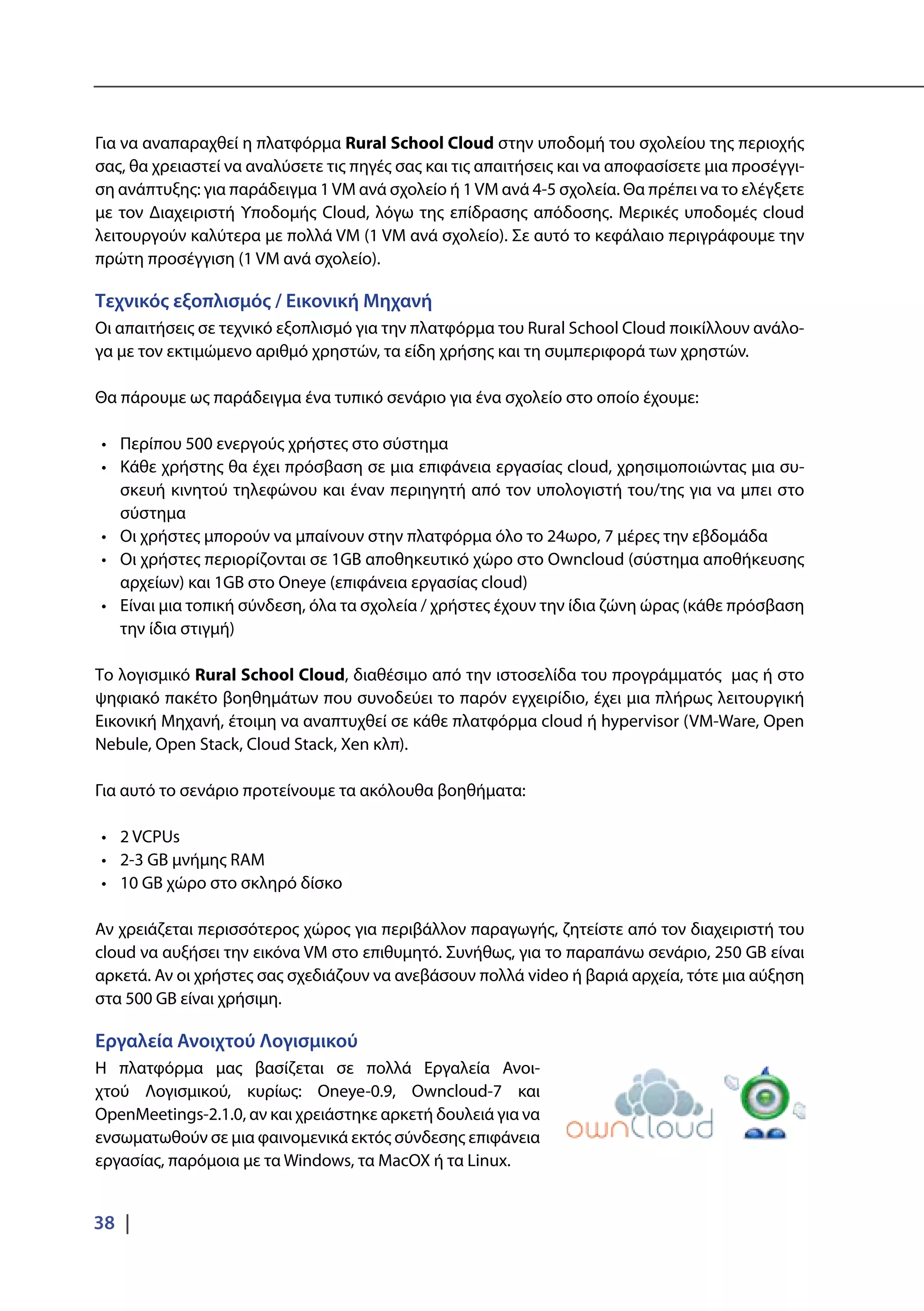 38 |
Για να αναπαραχθεί η πλατφόρμα Rural School Cloud στην υποδομή του σχολείου της περιοχής
σας, θα χρειαστεί να αναλύσετε τις πηγές σας και τις απαιτήσεις και να αποφασίσετε μια προσέγγι-
ση ανάπτυξης: για παράδειγμα 1VM ανά σχολείο ή 1VM ανά 4-5 σχολεία. Θα πρέπει να το ελέγξετε
με τον Διαχειριστή Υποδομής Cloud, λόγω της επίδρασης απόδοσης. Μερικές υποδομές cloud
λειτουργούν καλύτερα με πολλά VM (1 VM ανά σχολείο). Σε αυτό το κεφάλαιο περιγράφουμε την
πρώτη προσέγγιση (1 VM ανά σχολείο).
Τεχνικός εξοπλισμός / Εικονική Μηχανή
Οι απαιτήσεις σε τεχνικό εξοπλισμό για την πλατφόρμα του Rural School Cloud ποικίλλουν ανάλο-
γα με τον εκτιμώμενο αριθμό χρηστών, τα είδη χρήσης και τη συμπεριφορά των χρηστών.
Θα πάρουμε ως παράδειγμα ένα τυπικό σενάριο για ένα σχολείο στο οποίο έχουμε:
•	 Περίπου 500 ενεργούς χρήστες στο σύστημα
•	 Κάθε χρήστης θα έχει πρόσβαση σε μια επιφάνεια εργασίας cloud, χρησιμοποιώντας μια συ-
σκευή κινητού τηλεφώνου και έναν περιηγητή από τον υπολογιστή του/της για να μπει στο
σύστημα
•	 Οι χρήστες μπορούν να μπαίνουν στην πλατφόρμα όλο το 24ωρο, 7 μέρες την εβδομάδα
•	 Οι χρήστες περιορίζονται σε 1GB αποθηκευτικό χώρο στο Owncloud (σύστημα αποθήκευσης
αρχείων) και 1GB στο Oneye (επιφάνεια εργασίας cloud)
•	 Είναι μια τοπική σύνδεση, όλα τα σχολεία / χρήστες έχουν την ίδια ζώνη ώρας (κάθε πρόσβαση
την ίδια στιγμή)
Το λογισμικό Rural School Cloud, διαθέσιμο από την ιστοσελίδα του προγράμματός μας ή στο
ψηφιακό πακέτο βοηθημάτων που συνοδεύει το παρόν εγχειρίδιο, έχει μια πλήρως λειτουργική
Εικονική Μηχανή, έτοιμη να αναπτυχθεί σε κάθε πλατφόρμα cloud ή hypervisor (VM-Ware, Open
Nebule, Open Stack, Cloud Stack, Xen κλπ).
Για αυτό το σενάριο προτείνουμε τα ακόλουθα βοηθήματα:
•	 2 VCPUs
•	 2-3 GB μνήμης RAM
•	 10 GB χώρο στο σκληρό δίσκο
Αν χρειάζεται περισσότερος χώρος για περιβάλλον παραγωγής, ζητείστε από τον διαχειριστή του
cloud να αυξήσει την εικόνα VM στο επιθυμητό. Συνήθως, για το παραπάνω σενάριο, 250 GB είναι
αρκετά. Αν οι χρήστες σας σχεδιάζουν να ανεβάσουν πολλά video ή βαριά αρχεία, τότε μια αύξηση
στα 500 GB είναι χρήσιμη.
Εργαλεία Ανοιχτού Λογισμικού
Η πλατφόρμα μας βασίζεται σε πολλά Εργαλεία Ανοι-
χτού Λογισμικού, κυρίως: Oneye-0.9, Owncloud-7 και
OpenMeetings-2.1.0, αν και χρειάστηκε αρκετή δουλειά για να
ενσωματωθούν σε μια φαινομενικά εκτός σύνδεσης επιφάνεια
εργασίας, παρόμοια με τα Windows, τα MacOX ή τα Linux.
 