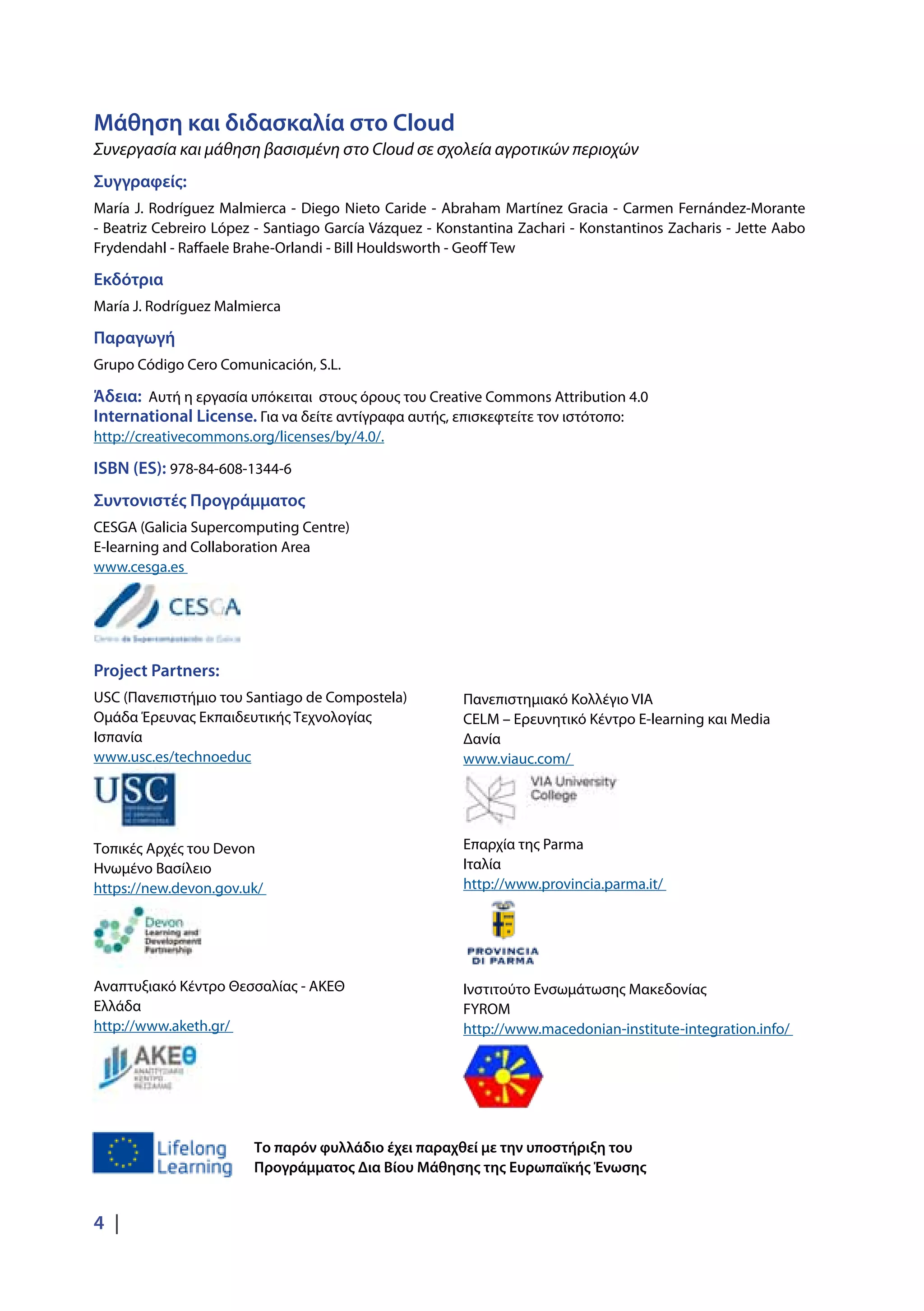 Project Partners:
USC (Πανεπιστήμιο του Santiago de Compostela)
Ομάδα Έρευνας Εκπαιδευτικής Τεχνολογίας
Ισπανία
www.usc.es/technoeduc
Τοπικές Αρχές του Devon
Ηνωμένο Βασίλειο
https://new.devon.gov.uk/
Αναπτυξιακό Κέντρο Θεσσαλίας - ΑΚΕΘ
Ελλάδα
http://www.aketh.gr/
4 |
Μάθηση και διδασκαλία στο Cloud
Συνεργασία και μάθηση βασισμένη στο Cloud σε σχολεία αγροτικών περιοχών
Συγγραφείς:
María J. Rodríguez Malmierca - Diego Nieto Caride - Abraham Martínez Gracia - Carmen Fernández-Morante
- Beatriz Cebreiro López - Santiago García Vázquez - Konstantina Zachari - Konstantinos Zacharis - Jette Aabo
Frydendahl - Raffaele Brahe-Orlandi - Bill Houldsworth - Geoff Tew
Εκδότρια
María J. Rodríguez Malmierca
Παραγωγή
Grupo Código Cero Comunicación, S.L.
Άδεια: Αυτή η εργασία υπόκειται στους όρους του Creative Commons Attribution 4.0
International License. Για να δείτε αντίγραφα αυτής, επισκεφτείτε τον ιστότοπο:
http://creativecommons.org/licenses/by/4.0/.
ISBN (ES): 978-84-608-1344-6
Συντονιστές Προγράμματος
CESGA (Galicia Supercomputing Centre)
E-learning and Collaboration Area
www.cesga.es
Το παρόν φυλλάδιο έχει παραχθεί με την υποστήριξη του
Προγράμματος Δια Βίου Μάθησης της Ευρωπαϊκής Ένωσης
Πανεπιστημιακό Κολλέγιο VIA
CELM – Ερευνητικό Κέντρο E-learning και Media
Δανία
www.viauc.com/
Επαρχία της Parma
Ιταλία
http://www.provincia.parma.it/
Ινστιτούτο Ενσωμάτωσης Μακεδονίας
FYROM
http://www.macedonian-institute-integration.info/
 