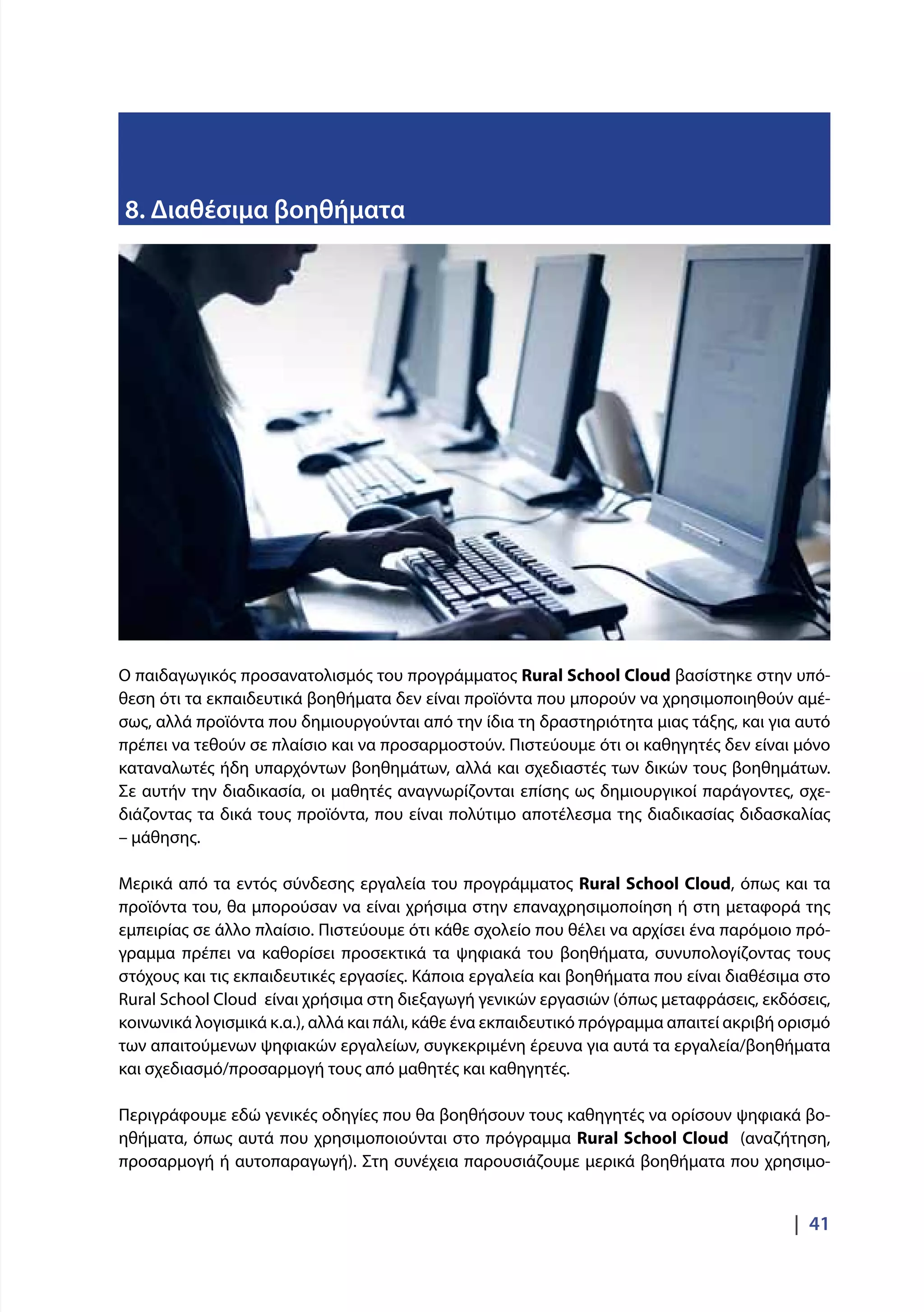 |  41
8. Διαθέσιμα βοηθήματα
Ο παιδαγωγικός προσανατολισμός του προγράμματος Rural School Cloud βασίστηκε στην υπό-
θεση ότι τα εκπαιδευτικά βοηθήματα δεν είναι προϊόντα που μπορούν να χρησιμοποιηθούν αμέ-
σως, αλλά προϊόντα που δημιουργούνται από την ίδια τη δραστηριότητα μιας τάξης, και για αυτό
πρέπει να τεθούν σε πλαίσιο και να προσαρμοστούν. Πιστεύουμε ότι οι καθηγητές δεν είναι μόνο
καταναλωτές ήδη υπαρχόντων βοηθημάτων, αλλά και σχεδιαστές των δικών τους βοηθημάτων.
Σε αυτήν την διαδικασία, οι μαθητές αναγνωρίζονται επίσης ως δημιουργικοί παράγοντες, σχε-
διάζοντας τα δικά τους προϊόντα, που είναι πολύτιμο αποτέλεσμα της διαδικασίας διδασκαλίας
– μάθησης.
Μερικά από τα εντός σύνδεσης εργαλεία του προγράμματος Rural School Cloud, όπως και τα
προϊόντα του, θα μπορούσαν να είναι χρήσιμα στην επαναχρησιμοποίηση ή στη μεταφορά της
εμπειρίας σε άλλο πλαίσιο. Πιστεύουμε ότι κάθε σχολείο που θέλει να αρχίσει ένα παρόμοιο πρό-
γραμμα πρέπει να καθορίσει προσεκτικά τα ψηφιακά του βοηθήματα, συνυπολογίζοντας τους
στόχους και τις εκπαιδευτικές εργασίες. Κάποια εργαλεία και βοηθήματα που είναι διαθέσιμα στο
Rural School Cloud είναι χρήσιμα στη διεξαγωγή γενικών εργασιών (όπως μεταφράσεις, εκδόσεις,
κοινωνικά λογισμικά κ.α.), αλλά και πάλι, κάθε ένα εκπαιδευτικό πρόγραμμα απαιτεί ακριβή ορισμό
των απαιτούμενων ψηφιακών εργαλείων, συγκεκριμένη έρευνα για αυτά τα εργαλεία/βοηθήματα
και σχεδιασμό/προσαρμογή τους από μαθητές και καθηγητές.
Περιγράφουμε εδώ γενικές οδηγίες που θα βοηθήσουν τους καθηγητές να ορίσουν ψηφιακά βο-
ηθήματα, όπως αυτά που χρησιμοποιούνται στο πρόγραμμα Rural School Cloud (αναζήτηση,
προσαρμογή ή αυτοπαραγωγή). Στη συνέχεια παρουσιάζουμε μερικά βοηθήματα που χρησιμο-
 