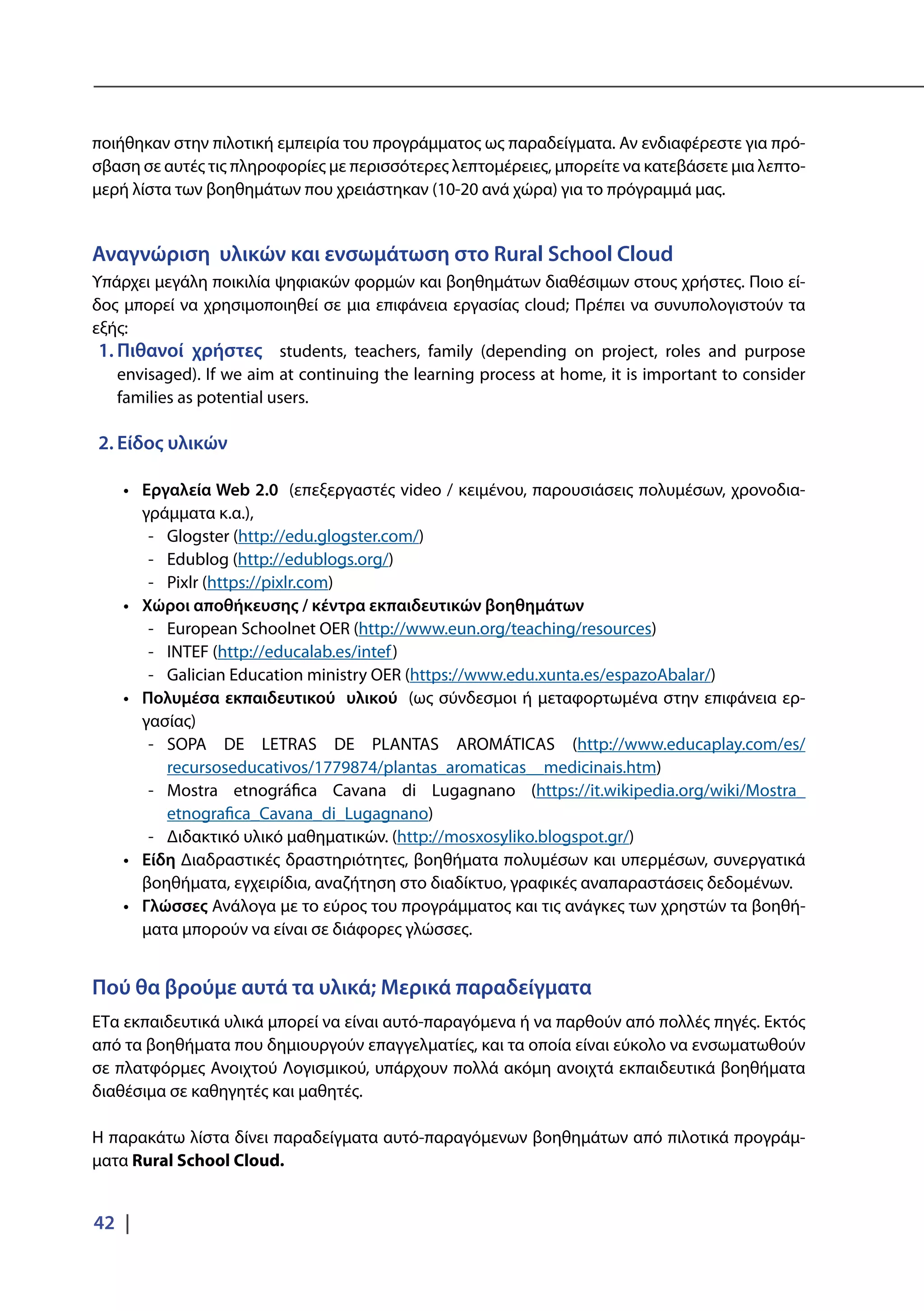 42 |
ποιήθηκαν στην πιλοτική εμπειρία του προγράμματος ως παραδείγματα. Αν ενδιαφέρεστε για πρό-
σβαση σε αυτές τις πληροφορίες με περισσότερες λεπτομέρειες, μπορείτε να κατεβάσετε μια λεπτο-
μερή λίστα των βοηθημάτων που χρειάστηκαν (10-20 ανά χώρα) για το πρόγραμμά μας.
Αναγνώριση υλικών και ενσωμάτωση στο Rural School Cloud
Υπάρχει μεγάλη ποικιλία ψηφιακών φορμών και βοηθημάτων διαθέσιμων στους χρήστες. Ποιο εί-
δος μπορεί να χρησιμοποιηθεί σε μια επιφάνεια εργασίας cloud; Πρέπει να συνυπολογιστούν τα
εξής:
1.	Πιθανοί χρήστες students, teachers, family (depending on project, roles and purpose
envisaged). If we aim at continuing the learning process at home, it is important to consider
families as potential users.
2.	Είδος υλικών
•	 Εργαλεία Web 2.0 (επεξεργαστές video / κειμένου, παρουσιάσεις πολυμέσων, χρονοδια-
γράμματα κ.α.),
-- Glogster (http://edu.glogster.com/)
-- Edublog (http://edublogs.org/)
-- Pixlr (https://pixlr.com)
•	 Χώροι αποθήκευσης / κέντρα εκπαιδευτικών βοηθημάτων
-- European Schoolnet OER (http://www.eun.org/teaching/resources)
-- INTEF (http://educalab.es/intef)
-- Galician Education ministry OER (https://www.edu.xunta.es/espazoAbalar/)
•	 Πολυμέσα εκπαιδευτικού υλικού (ως σύνδεσμοι ή μεταφορτωμένα στην επιφάνεια ερ-
γασίας)
-- SOPA DE LETRAS DE PLANTAS AROMÁTICAS (http://www.educaplay.com/es/
recursoseducativos/1779874/plantas_aromaticas__medicinais.htm)
-- Mostra etnográfica Cavana di Lugagnano (https://it.wikipedia.org/wiki/Mostra_
etnografica_Cavana_di_Lugagnano)
-- Διδακτικό υλικό μαθηματικών. (http://mosxosyliko.blogspot.gr/)
•	 Είδη Διαδραστικές δραστηριότητες, βοηθήματα πολυμέσων και υπερμέσων, συνεργατικά
βοηθήματα, εγχειρίδια, αναζήτηση στο διαδίκτυο, γραφικές αναπαραστάσεις δεδομένων.
•	 Γλώσσες Ανάλογα με το εύρος του προγράμματος και τις ανάγκες των χρηστών τα βοηθή-
ματα μπορούν να είναι σε διάφορες γλώσσες.
Πού θα βρούμε αυτά τα υλικά; Μερικά παραδείγματα
EΤα εκπαιδευτικά υλικά μπορεί να είναι αυτό-παραγόμενα ή να παρθούν από πολλές πηγές. Εκτός
από τα βοηθήματα που δημιουργούν επαγγελματίες, και τα οποία είναι εύκολο να ενσωματωθούν
σε πλατφόρμες Ανοιχτού Λογισμικού, υπάρχουν πολλά ακόμη ανοιχτά εκπαιδευτικά βοηθήματα
διαθέσιμα σε καθηγητές και μαθητές.
Η παρακάτω λίστα δίνει παραδείγματα αυτό-παραγόμενων βοηθημάτων από πιλοτικά προγράμ-
ματα Rural School Cloud.
 