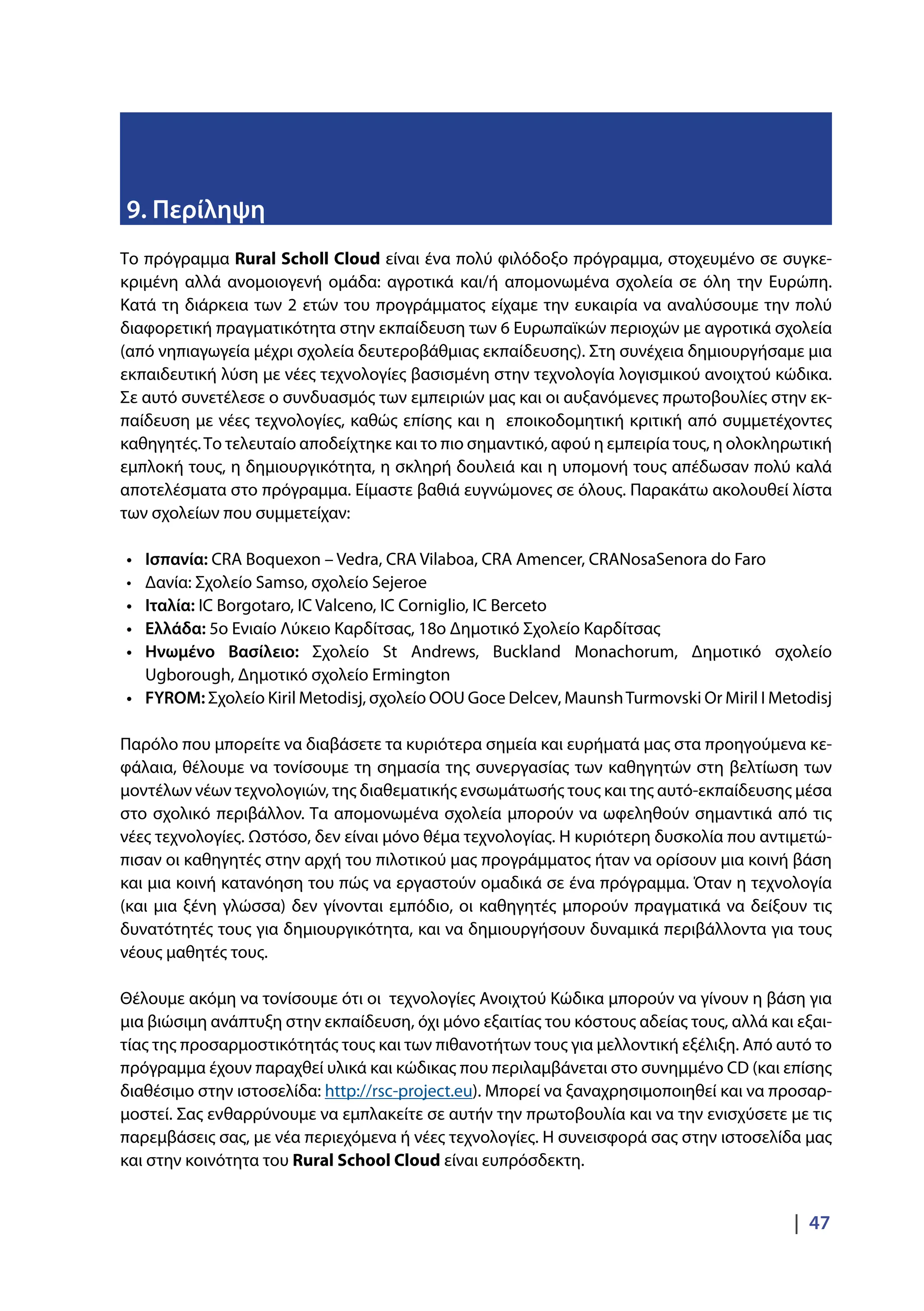 |  47
9. Περίληψη
Το πρόγραμμα Rural Scholl Cloud είναι ένα πολύ φιλόδοξο πρόγραμμα, στοχευμένο σε συγκε-
κριμένη αλλά ανομοιογενή ομάδα: αγροτικά και/ή απομονωμένα σχολεία σε όλη την Ευρώπη.
Κατά τη διάρκεια των 2 ετών του προγράμματος είχαμε την ευκαιρία να αναλύσουμε την πολύ
διαφορετική πραγματικότητα στην εκπαίδευση των 6 Ευρωπαϊκών περιοχών με αγροτικά σχολεία
(από νηπιαγωγεία μέχρι σχολεία δευτεροβάθμιας εκπαίδευσης). Στη συνέχεια δημιουργήσαμε μια
εκπαιδευτική λύση με νέες τεχνολογίες βασισμένη στην τεχνολογία λογισμικού ανοιχτού κώδικα.
Σε αυτό συνετέλεσε ο συνδυασμός των εμπειριών μας και οι αυξανόμενες πρωτοβουλίες στην εκ-
παίδευση με νέες τεχνολογίες, καθώς επίσης και η εποικοδομητική κριτική από συμμετέχοντες
καθηγητές.Το τελευταίο αποδείχτηκε και το πιο σημαντικό, αφού η εμπειρία τους, η ολοκληρωτική
εμπλοκή τους, η δημιουργικότητα, η σκληρή δουλειά και η υπομονή τους απέδωσαν πολύ καλά
αποτελέσματα στο πρόγραμμα. Είμαστε βαθιά ευγνώμονες σε όλους. Παρακάτω ακολουθεί λίστα
των σχολείων που συμμετείχαν:
•	 Ισπανία: CRA Boquexon – Vedra, CRA Vilaboa, CRA Amencer, CRANosaSenora do Faro
•	 Δανία: Σχολείο Samso, σχολείο Sejeroe
•	 Ιταλία: IC Borgotaro, IC Valceno, IC Corniglio, IC Berceto
•	 Ελλάδα: 5ο Ενιαίο Λύκειο Καρδίτσας, 18ο Δημοτικό Σχολείο Καρδίτσας
•	 Ηνωμένο Βασίλειο: Σχολείο St Andrews, Buckland Monachorum, Δημοτικό σχολείο
Ugborough, Δημοτικό σχολείο Ermington
•	 FYROM: Σχολείο Kiril Metodisj, σχολείο OOU Goce Delcev, MaunshTurmovski Or Miril I Metodisj
Παρόλο που μπορείτε να διαβάσετε τα κυριότερα σημεία και ευρήματά μας στα προηγούμενα κε-
φάλαια, θέλουμε να τονίσουμε τη σημασία της συνεργασίας των καθηγητών στη βελτίωση των
μοντέλων νέων τεχνολογιών, της διαθεματικής ενσωμάτωσής τους και της αυτό-εκπαίδευσης μέσα
στο σχολικό περιβάλλον. Τα απομονωμένα σχολεία μπορούν να ωφεληθούν σημαντικά από τις
νέες τεχνολογίες. Ωστόσο, δεν είναι μόνο θέμα τεχνολογίας. Η κυριότερη δυσκολία που αντιμετώ-
πισαν οι καθηγητές στην αρχή του πιλοτικού μας προγράμματος ήταν να ορίσουν μια κοινή βάση
και μια κοινή κατανόηση του πώς να εργαστούν ομαδικά σε ένα πρόγραμμα. Όταν η τεχνολογία
(και μια ξένη γλώσσα) δεν γίνονται εμπόδιο, οι καθηγητές μπορούν πραγματικά να δείξουν τις
δυνατότητές τους για δημιουργικότητα, και να δημιουργήσουν δυναμικά περιβάλλοντα για τους
νέους μαθητές τους.
Θέλουμε ακόμη να τονίσουμε ότι οι τεχνολογίες Ανοιχτού Κώδικα μπορούν να γίνουν η βάση για
μια βιώσιμη ανάπτυξη στην εκπαίδευση, όχι μόνο εξαιτίας του κόστους αδείας τους, αλλά και εξαι-
τίας της προσαρμοστικότητάς τους και των πιθανοτήτων τους για μελλοντική εξέλιξη. Από αυτό το
πρόγραμμα έχουν παραχθεί υλικά και κώδικας που περιλαμβάνεται στο συνημμένο CD (και επίσης
διαθέσιμο στην ιστοσελίδα: http://rsc-project.eu). Μπορεί να ξαναχρησιμοποιηθεί και να προσαρ-
μοστεί. Σας ενθαρρύνουμε να εμπλακείτε σε αυτήν την πρωτοβουλία και να την ενισχύσετε με τις
παρεμβάσεις σας, με νέα περιεχόμενα ή νέες τεχνολογίες. Η συνεισφορά σας στην ιστοσελίδα μας
και στην κοινότητα του Rural School Cloud είναι ευπρόσδεκτη.
 