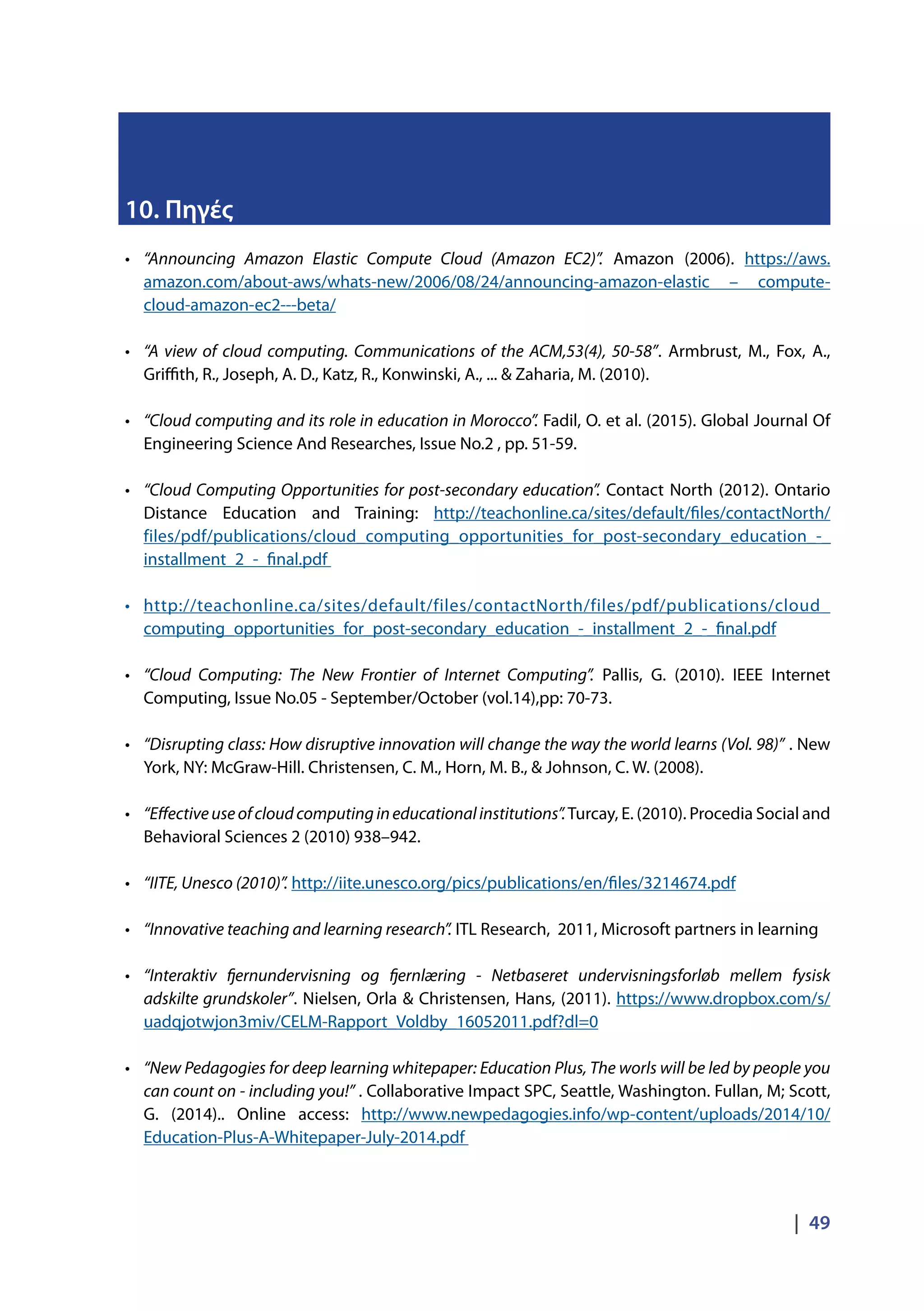 |  49
10. Πηγές
•	 “Announcing Amazon Elastic Compute Cloud (Amazon EC2)”. Amazon (2006). https://aws.
amazon.com/about-aws/whats-new/2006/08/24/announcing-amazon-elastic – compute-
cloud-amazon-ec2---beta/
•	 “A view of cloud computing. Communications of the ACM,53(4), 50-58”. Armbrust, M., Fox, A.,
Griffith, R., Joseph, A. D., Katz, R., Konwinski, A., ... & Zaharia, M. (2010).
•	 “Cloud computing and its role in education in Morocco”. Fadil, O. et al. (2015). Global Journal Of
Engineering Science And Researches, Issue No.2 , pp. 51-59.
•	 “Cloud Computing Opportunities for post-secondary education”. Contact North (2012). Ontario
Distance Education and Training: http://teachonline.ca/sites/default/files/contactNorth/
files/pdf/publications/cloud_computing_opportunities_for_post-secondary_education_-_
installment_2_-_final.pdf
•	 http://teachonline.ca/sites/default/files/contactNorth/files/pdf/publications/cloud_
computing_opportunities_for_post-secondary_education_-_installment_2_-_final.pdf
•	 “Cloud Computing: The New Frontier of Internet Computing”. Pallis, G. (2010). IEEE Internet
Computing, Issue No.05 - September/October (vol.14),pp: 70-73.
•	 “Disrupting class: How disruptive innovation will change the way the world learns (Vol. 98)” . New
York, NY: McGraw-Hill. Christensen, C. M., Horn, M. B., & Johnson, C. W. (2008). 
•	 “Effectiveuseofcloudcomputingineducationalinstitutions”.Turcay, E. (2010). Procedia Social and
Behavioral Sciences 2 (2010) 938–942.
•	 “IITE, Unesco (2010)”. http://iite.unesco.org/pics/publications/en/files/3214674.pdf
•	 “Innovative teaching and learning research”. ITL Research, 2011, Microsoft partners in learning
•	 “Interaktiv fjernundervisning og fjernlæring - Netbaseret undervisningsforløb mellem fysisk
adskilte grundskoler”. Nielsen, Orla & Christensen, Hans, (2011). https://www.dropbox.com/s/
uadqjotwjon3miv/CELM-Rapport_Voldby_16052011.pdf?dl=0
•	 “New Pedagogies for deep learning whitepaper: Education Plus, The worls will be led by people you
can count on - including you!” . Collaborative Impact SPC, Seattle, Washington. Fullan, M; Scott,
G. (2014).. Online access: http://www.newpedagogies.info/wp-content/uploads/2014/10/
Education-Plus-A-Whitepaper-July-2014.pdf
 
