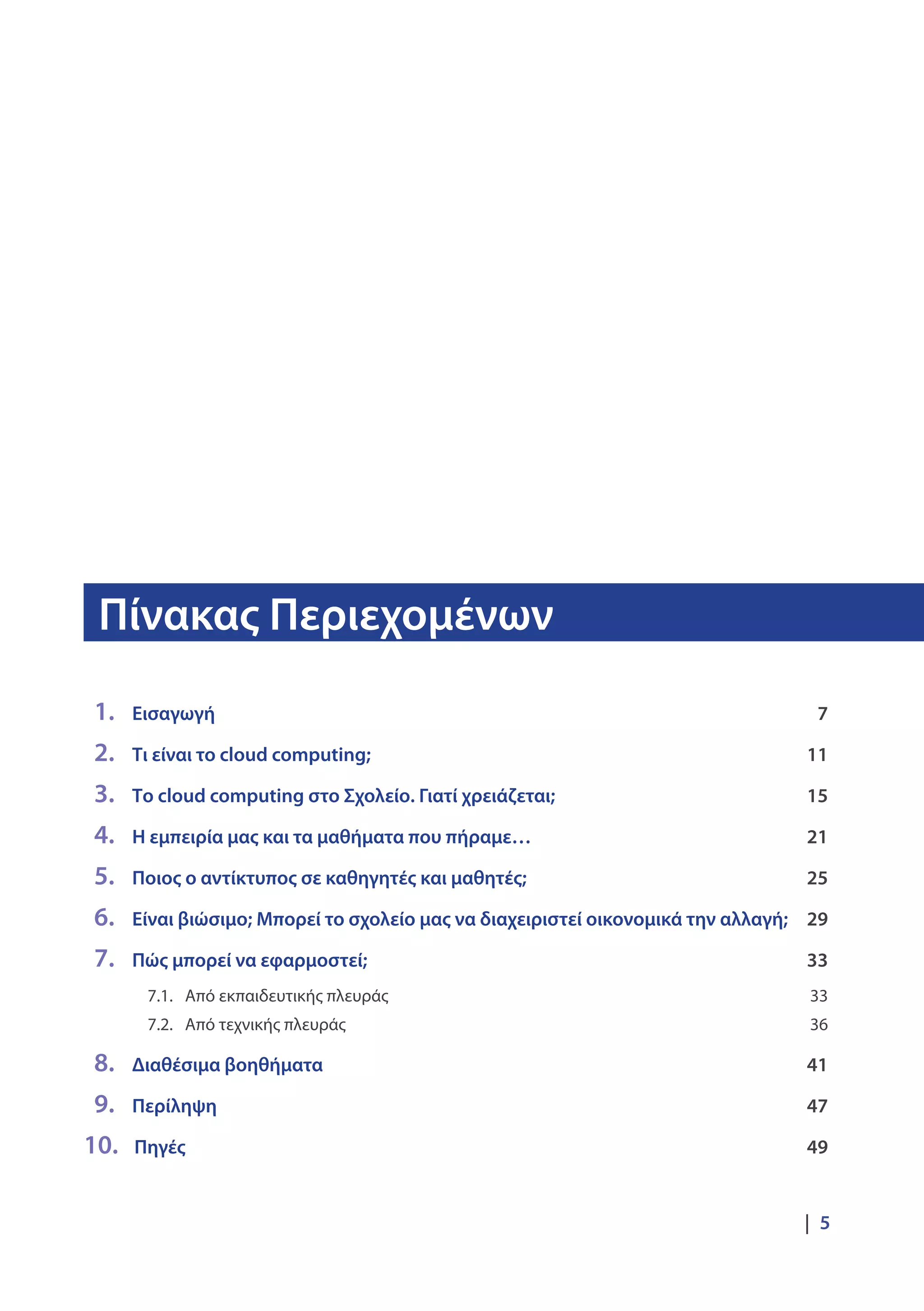 Πίνακας Περιεχομένων
|  5
	1. 		Εισαγωγή	 7
	2. 		Τι είναι το cloud computing;	 11
	3. 		Το cloud computing στο Σχολείο. Γιατί χρειάζεται;	 15
	4. 		Η εμπειρία μας και τα μαθήματα που πήραμε… 	 21
	5. 		Ποιος ο αντίκτυπος σε καθηγητές και μαθητές;	 25
	6. 		Είναι βιώσιμο; Μπορεί το σχολείο μας να διαχειριστεί οικονομικά την αλλαγή;	 29
	7. 		Πώς μπορεί να εφαρμοστεί;	 33
				 7.1. 	 Από εκπαιδευτικής πλευράς 	 33
				 7.2. 	 Από τεχνικής πλευράς 	 36
	 8. 		Διαθέσιμα βοηθήματα 	 41
	9. 		Περίληψη	 47
10. 		Πηγές 	 49
 