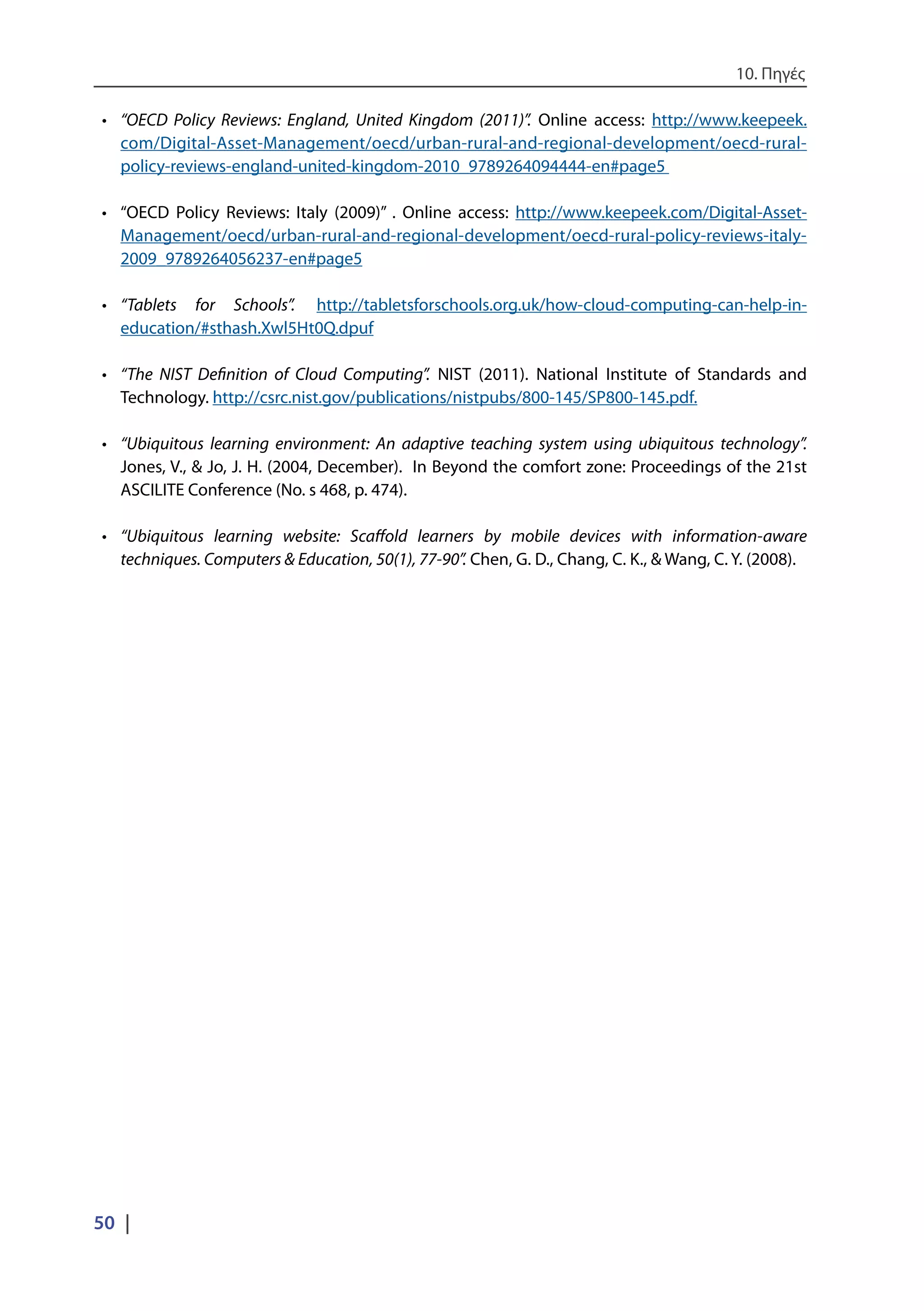 10. Πηγές
50 |
•	 “OECD Policy Reviews: England, United Kingdom (2011)”. Online access: http://www.keepeek.
com/Digital-Asset-Management/oecd/urban-rural-and-regional-development/oecd-rural-
policy-reviews-england-united-kingdom-2010_9789264094444-en#page5
•	 “OECD Policy Reviews: Italy (2009)” . Online access: http://www.keepeek.com/Digital-Asset-
Management/oecd/urban-rural-and-regional-development/oecd-rural-policy-reviews-italy-
2009_9789264056237-en#page5
•	 “Tablets for Schools”. http://tabletsforschools.org.uk/how-cloud-computing-can-help-in-
education/#sthash.Xwl5Ht0Q.dpuf
•	 “The NIST Definition of Cloud Computing”. NIST (2011). National Institute of Standards and
Technology. http://csrc.nist.gov/publications/nistpubs/800-145/SP800-145.pdf.
•	 “Ubiquitous learning environment: An adaptive teaching system using ubiquitous technology”.
Jones, V., & Jo, J. H. (2004, December). In Beyond the comfort zone: Proceedings of the 21st
ASCILITE Conference (No. s 468, p. 474).
•	 “Ubiquitous learning website: Scaffold learners by mobile devices with information-aware
techniques. Computers & Education, 50(1), 77-90”. Chen, G. D., Chang, C. K., & Wang, C. Y. (2008).
 