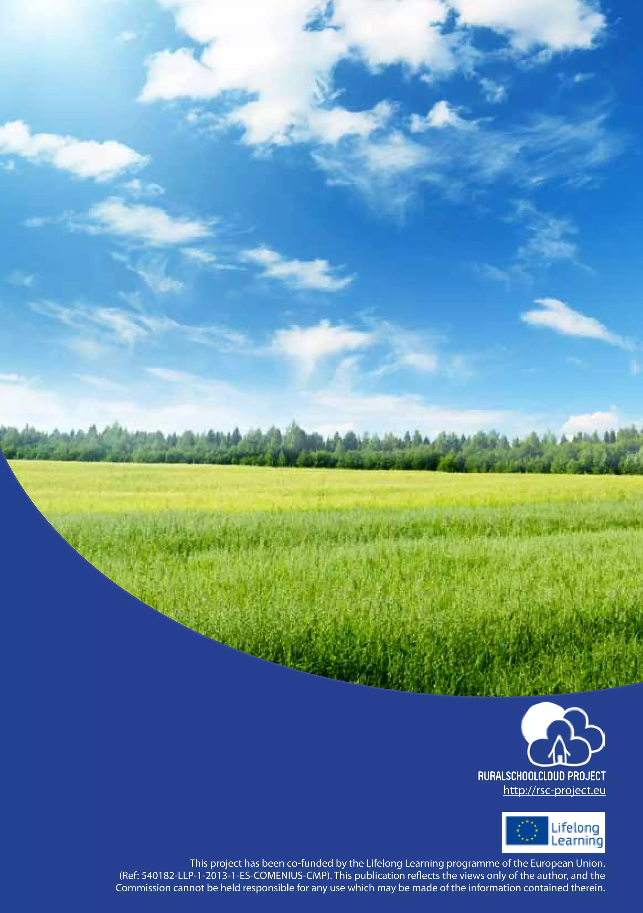 52 |
RURALSCHOOLCLOUD PROJECT
This project has been co-funded by the Lifelong Learning programme of the European Union.
(Ref: 540182-LLP-1-2013-1-ES-COMENIUS-CMP). This publication reflects the views only of the author, and the
Commission cannot be held responsible for any use which may be made of the information contained therein.
http://rsc-project.eu
 