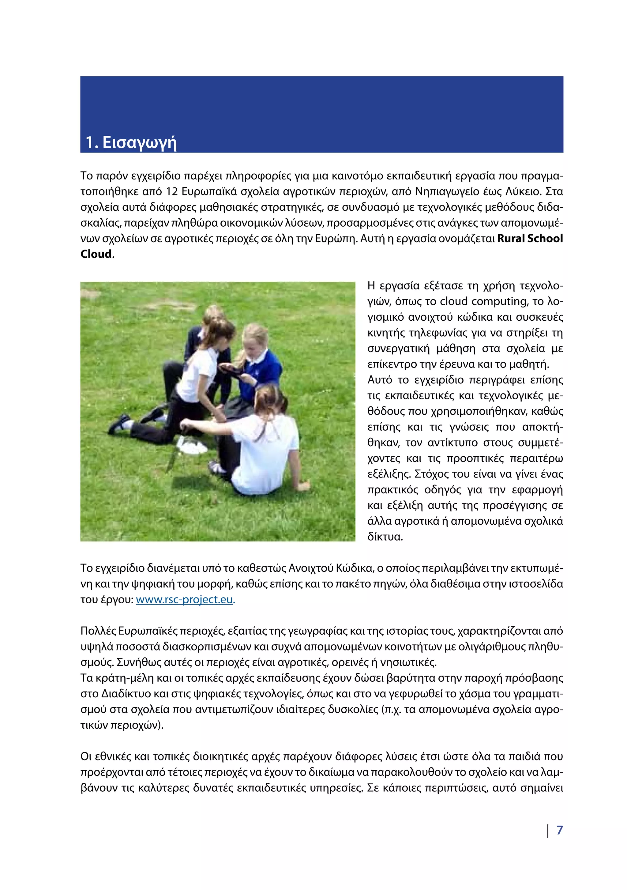 |  7
Το παρόν εγχειρίδιο παρέχει πληροφορίες για μια καινοτόμο εκπαιδευτική εργασία που πραγμα-
τοποιήθηκε από 12 Ευρωπαϊκά σχολεία αγροτικών περιοχών, από Νηπιαγωγείο έως Λύκειο. Στα
σχολεία αυτά διάφορες μαθησιακές στρατηγικές, σε συνδυασμό με τεχνολογικές μεθόδους διδα-
σκαλίας, παρείχαν πληθώρα οικονομικών λύσεων, προσαρμοσμένες στις ανάγκες των απομονωμέ-
νων σχολείων σε αγροτικές περιοχές σε όλη την Ευρώπη. Αυτή η εργασία ονομάζεται Rural School
Cloud.
Η εργασία εξέτασε τη χρήση τεχνολο-
γιών, όπως το cloud computing, το λο-
γισμικό ανοιχτού κώδικα και συσκευές
κινητής τηλεφωνίας για να στηρίξει τη
συνεργατική μάθηση στα σχολεία με
επίκεντρο την έρευνα και το μαθητή.
Αυτό το εγχειρίδιο περιγράφει επίσης
τις εκπαιδευτικές και τεχνολογικές με-
θόδους που χρησιμοποιήθηκαν, καθώς
επίσης και τις γνώσεις που αποκτή-
θηκαν, τον αντίκτυπο στους συμμετέ-
χοντες και τις προοπτικές περαιτέρω
εξέλιξης. Στόχος του είναι να γίνει ένας
πρακτικός οδηγός για την εφαρμογή
και εξέλιξη αυτής της προσέγγισης σε
άλλα αγροτικά ή απομονωμένα σχολικά
δίκτυα.
Το εγχειρίδιο διανέμεται υπό το καθεστώς Ανοιχτού Κώδικα, ο οποίος περιλαμβάνει την εκτυπωμέ-
νη και την ψηφιακή του μορφή, καθώς επίσης και το πακέτο πηγών, όλα διαθέσιμα στην ιστοσελίδα
του έργου: www.rsc-project.eu.
Πολλές Ευρωπαϊκές περιοχές, εξαιτίας της γεωγραφίας και της ιστορίας τους, χαρακτηρίζονται από
υψηλά ποσοστά διασκορπισμένων και συχνά απομονωμένων κοινοτήτων με ολιγάριθμους πληθυ-
σμούς. Συνήθως αυτές οι περιοχές είναι αγροτικές, ορεινές ή νησιωτικές.
Τα κράτη-μέλη και οι τοπικές αρχές εκπαίδευσης έχουν δώσει βαρύτητα στην παροχή πρόσβασης
στο Διαδίκτυο και στις ψηφιακές τεχνολογίες, όπως και στο να γεφυρωθεί το χάσμα του γραμματι-
σμού στα σχολεία που αντιμετωπίζουν ιδιαίτερες δυσκολίες (π.χ. τα απομονωμένα σχολεία αγρο-
τικών περιοχών).
Οι εθνικές και τοπικές διοικητικές αρχές παρέχουν διάφορες λύσεις έτσι ώστε όλα τα παιδιά που
προέρχονται από τέτοιες περιοχές να έχουν το δικαίωμα να παρακολουθούν το σχολείο και να λαμ-
βάνουν τις καλύτερες δυνατές εκπαιδευτικές υπηρεσίες. Σε κάποιες περιπτώσεις, αυτό σημαίνει
1. Εισαγωγή
 