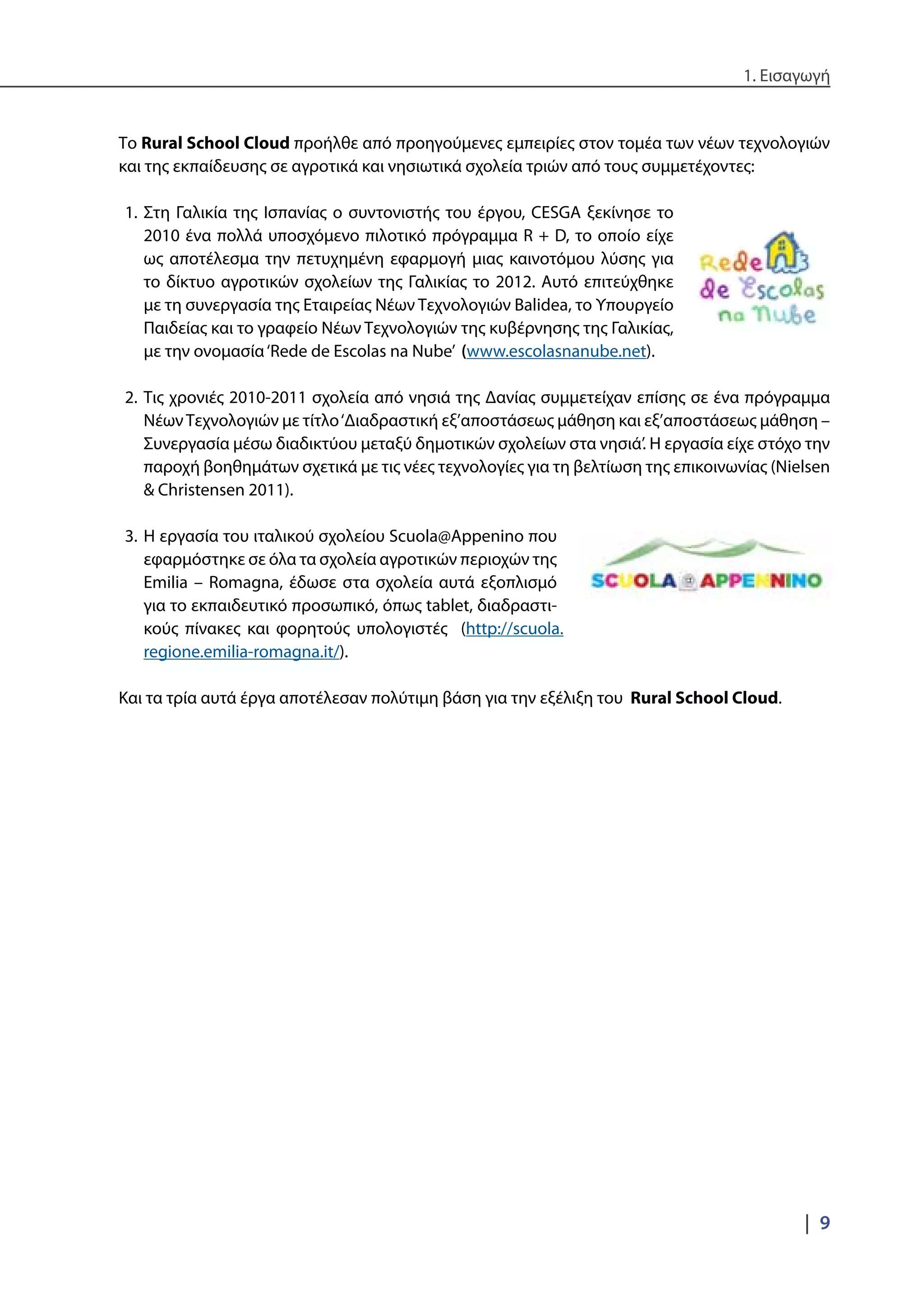 1. Εισαγωγή
|  9
Το Rural School Cloud προήλθε από προηγούμενες εμπειρίες στον τομέα των νέων τεχνολογιών
και της εκπαίδευσης σε αγροτικά και νησιωτικά σχολεία τριών από τους συμμετέχοντες:
1.	Στη Γαλικία της Ισπανίας ο συντονιστής του έργου, CESGA ξεκίνησε το
2010 ένα πολλά υποσχόμενο πιλοτικό πρόγραμμα R + D, το οποίο είχε
ως αποτέλεσμα την πετυχημένη εφαρμογή μιας καινοτόμου λύσης για
το δίκτυο αγροτικών σχολείων της Γαλικίας το 2012. Αυτό επιτεύχθηκε
με τη συνεργασία της Εταιρείας Νέων Τεχνολογιών Balidea, το Υπουργείο
Παιδείας και το γραφείο Νέων Τεχνολογιών της κυβέρνησης της Γαλικίας,
με την ονομασία‘Rede de Escolas na Nube’ (www.escolasnanube.net).
2.	Τις χρονιές 2010-2011 σχολεία από νησιά της Δανίας συμμετείχαν επίσης σε ένα πρόγραμμα
ΝέωνΤεχνολογιών με τίτλο‘Διαδραστική εξ’αποστάσεως μάθηση και εξ’αποστάσεως μάθηση –
Συνεργασία μέσω διαδικτύου μεταξύ δημοτικών σχολείων στα νησιά’. Η εργασία είχε στόχο την
παροχή βοηθημάτων σχετικά με τις νέες τεχνολογίες για τη βελτίωση της επικοινωνίας (Nielsen
& Christensen 2011).
3.	Η εργασία του ιταλικού σχολείου Scuola@Appenino που
εφαρμόστηκε σε όλα τα σχολεία αγροτικών περιοχών της
Emilia – Romagna, έδωσε στα σχολεία αυτά εξοπλισμό
για το εκπαιδευτικό προσωπικό, όπως tablet, διαδραστι-
κούς πίνακες και φορητούς υπολογιστές (http://scuola.
regione.emilia-romagna.it/).
Και τα τρία αυτά έργα αποτέλεσαν πολύτιμη βάση για την εξέλιξη του Rural School Cloud.
 