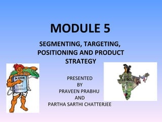 MODULE 5 SEGMENTING, TARGETING,  POSITIONING AND PRODUCT STRATEGY PRESENTED BY PRAVEEN PRABHU  AND PARTHA SARTHI CHATTERJEE 