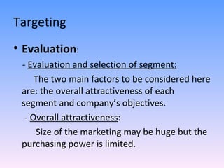 Targeting Evaluation : -  Evaluation and selection of segment:   The two main factors to be considered here are: the overall attractiveness of each segment and company’s objectives. -  Overall attractiveness :  Size of the marketing may be huge but the purchasing power is limited. 