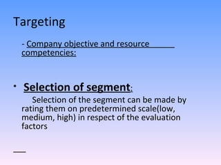 Targeting -  Company objective and resource  competencies: Selection of segment : Selection of the segment can be made by rating them on predetermined scale(low, medium, high) in respect of the evaluation factors  