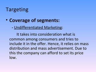 Targeting Coverage of segments: -  Undifferentiated Marketing : It takes into consideration what is common among consumers and tries to include it in the offer. Hence, it relies on mass distribution and mass advertisement. Due to this the company can afford to set its price low. 