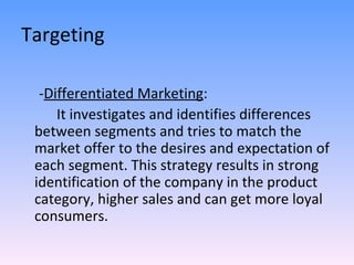Targeting - Differentiated Marketing : It investigates and identifies differences between segments and tries to match the market offer to the desires and expectation of each segment. This strategy results in strong identification of the company in the product category, higher sales and can get more loyal consumers. 