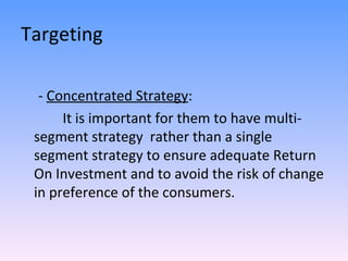 Targeting -  Concentrated Strategy : It is important for them to have multi-segment strategy  rather than a single  segment strategy to ensure adequate Return On Investment and to avoid the risk of change in preference of the consumers. 