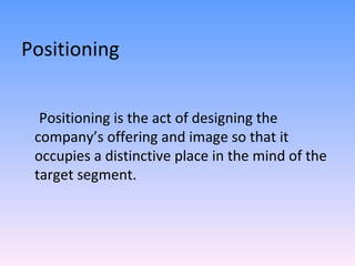 Positioning Positioning is the act of designing the company’s offering and image so that it occupies a distinctive place in the mind of the target segment.  
