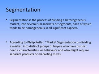 Segmentation Segmentation is the process of dividing a heterogeneous market, into several sub-markets or segments, each of which tends to be homogeneous in all significant aspects. According to Philip Kotler, “Market Segmentation os dividing  a market  into distinct groups of buyers who have distinct needs, characteristics, or behaviuor and who might require separate products or marketing mixes. 