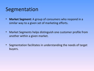 Segmentation Market Segment:  A group of consumers who respond in a similar way to a given set of marketing efforts. Market Segments helps distinguish one customer profile from another within a given market. Segmentation facilitates in understanding the needs of target buyers. 