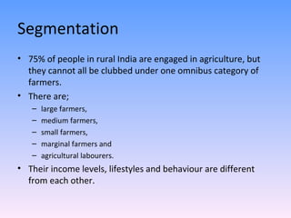 Segmentation 75% of people in rural India are engaged in agriculture, but they cannot all be clubbed under one omnibus category of farmers. There are;  large farmers,  medium farmers,  small farmers,  marginal farmers and  agricultural labourers. Their income levels, lifestyles and behaviour are different from each other. 