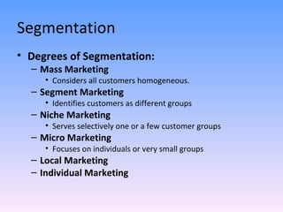Segmentation Degrees of Segmentation: Mass Marketing Considers all customers homogeneous. Segment Marketing Identifies customers as different groups Niche Marketing Serves selectively one or a few customer groups Micro Marketing Focuses on individuals or very small groups Local Marketing Individual Marketing 