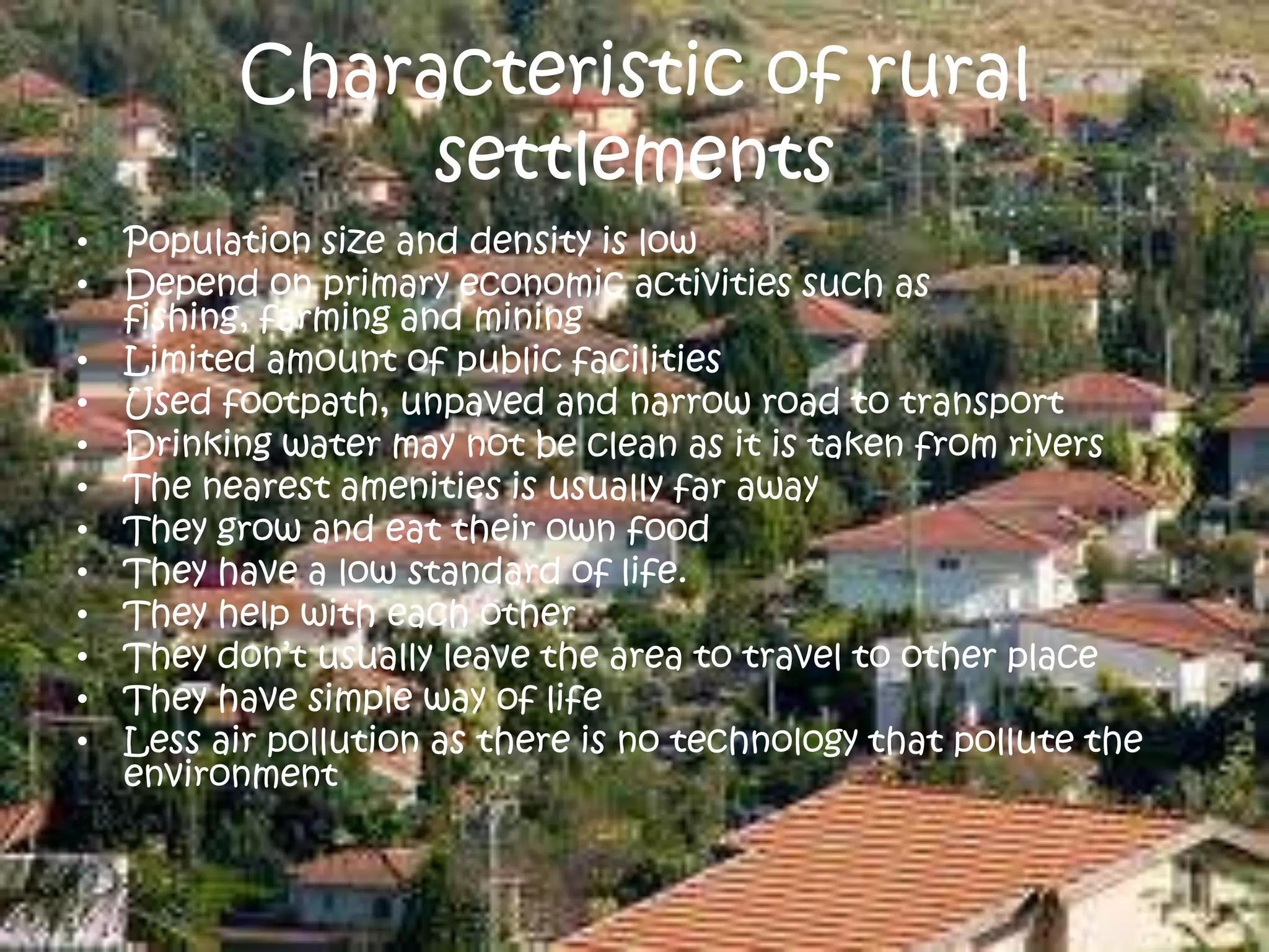 Characteristic of rural
settlements
• Population size and density is low
• Depend on primary economic activities such as
fishing, farming and mining
• Limited amount of public facilities
• Used footpath, unpaved and narrow road to transport
• Drinking water may not be clean as it is taken from rivers
• The nearest amenities is usually far away
• They grow and eat their own food
• They have a low standard of life.
• They help with each other
• They don’t usually leave the area to travel to other place
• They have simple way of life
• Less air pollution as there is no technology that pollute the
environment