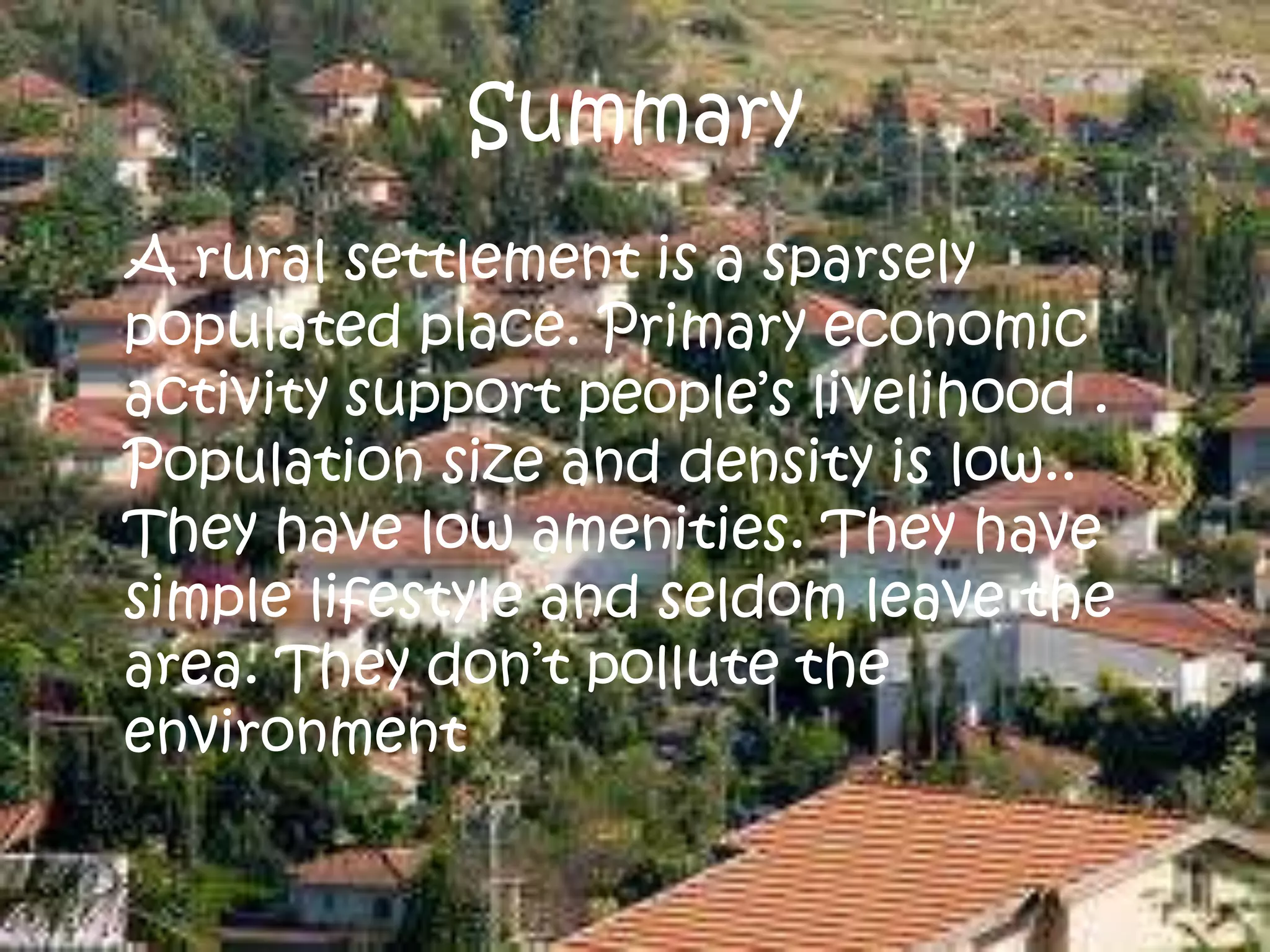 Summary
A rural settlement is a sparsely
populated place. Primary economic
activity support people’s livelihood .
Population size and density is low..
They have low amenities. They have
simple lifestyle and seldom leave the
area. They don’t pollute the
environment
