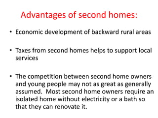 Advantages of second homes:
• Economic development of backward rural areas

• Taxes from second homes helps to support local
  services

• The competition between second home owners
  and young people may not as great as generally
  assumed. Most second home owners require an
  isolated home without electricity or a bath so
  that they can renovate it.
 