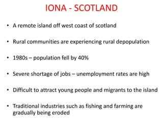 IONA - SCOTLAND
• A remote island off west coast of scotland

• Rural communities are experiencing rural depopulation

• 1980s – population fell by 40%

• Severe shortage of jobs – unemployment rates are high

• Difficult to attract young people and migrants to the island

• Traditional industries such as fishing and farming are
  gradually being eroded
 