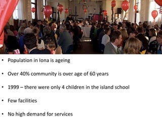 • Population in Iona is ageing

• Over 40% community is over age of 60 years

• 1999 – there were only 4 children in the island school

• Few facilities

• No high demand for services
 