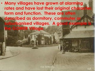 • Many villages have grown at alarming
  rates and have lost their original character,
  form and function. These are often
  described as dormitory, commuter or
  suburbanised villages. A good example is
  the GOWER Village.
 