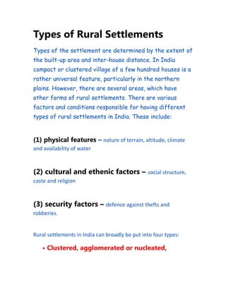 Types of Rural Settlements
Types of the settlement are determined by the extent of
the built-up area and inter-house distance. In India
compact or clustered village of a few hundred houses is a
rather universal feature, particularly in the northern
plains. However, there are several areas, which have
other forms of rural settlements. There are various
factors and conditions responsible for having different
types of rural settlements in India. These include:
(1) physical features – nature of terrain, altitude, climate
and availability of water
(2) cultural and ethenic factors – social structure,
caste and religion
(3) security factors – defence against thefts and
robberies.
Rural settlements in India can broadly be put into four types:
• Clustered, agglomerated or nucleated,
 