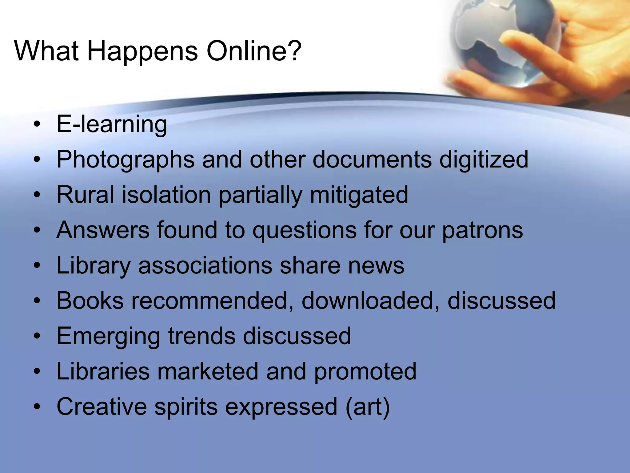 What Happens Online?E-learningPhotographs and other documents digitizedRural isolation partially mitigated Answers found to questions for our patronsLibrary associations share newsBooks recommended, downloaded, discussedEmerging trends discussed Libraries marketed and promotedCreative spirits expressed (art)