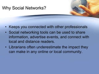 Why Social Networks?Keeps you connected with other professionalsSocial networking tools can be used to share information, advertise events, and connect with local and distance readers. Librarians often underestimate the impact they can make in any online or local community.