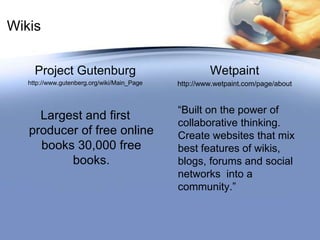 Wikis Project Gutenburghttp://www.gutenberg.org/wiki/Main_PageLargest and first producer of free online books 30,000 free books.Wetpainthttp://www.wetpaint.com/page/about“Built on the power of collaborative thinking. Create websites that mix best features of wikis, blogs, forums and social networks  into a community.”