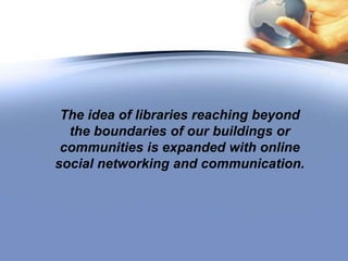 The idea of libraries reaching beyond the boundaries of our buildings or communities is expanded with online social networking and communication.  