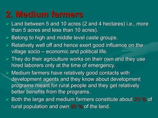 2. Medium farmers
 Land between 5 and 10 acres (2 and 4 hectares) i.e., more
than 5 acres and less than 10 acres).
 Belong to high and middle level caste groups.
 Relatively well off and hence exert good influence on the
village socio – economic and political life.
 They do their agriculture works on their own and they use
hired laborers only at the time of emergency.
 Medium farmers have relatively good contacts with
development agents and they know about development
programs meant for rural people and they get relatively
better benefits from the programs.
 Both the large and medium farmers constitute about 20 % of
rural population and own 80 % of the land.
 