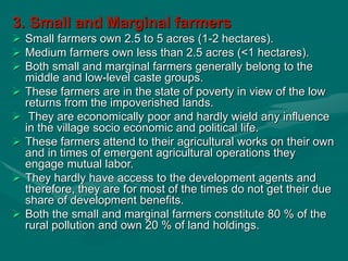 3. Small and Marginal farmers
 Small farmers own 2.5 to 5 acres (1-2 hectares).
 Medium farmers own less than 2.5 acres (<1 hectares).
 Both small and marginal farmers generally belong to the
middle and low-level caste groups.
 These farmers are in the state of poverty in view of the low
returns from the impoverished lands.
 They are economically poor and hardly wield any influence
in the village socio economic and political life.
 These farmers attend to their agricultural works on their own
and in times of emergent agricultural operations they
engage mutual labor.
 They hardly have access to the development agents and
therefore, they are for most of the times do not get their due
share of development benefits.
 Both the small and marginal farmers constitute 80 % of the
rural pollution and own 20 % of land holdings.
 