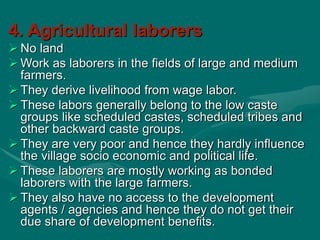 4. Agricultural laborers
 No land
 Work as laborers in the fields of large and medium
farmers.
 They derive livelihood from wage labor.
 These labors generally belong to the low caste
groups like scheduled castes, scheduled tribes and
other backward caste groups.
 They are very poor and hence they hardly influence
the village socio economic and political life.
 These laborers are mostly working as bonded
laborers with the large farmers.
 They also have no access to the development
agents / agencies and hence they do not get their
due share of development benefits.
 