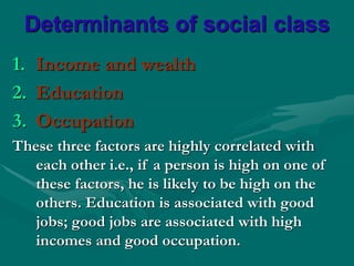 Determinants of social class
1. Income and wealth
2. Education
3. Occupation
These three factors are highly correlated with
each other i.e., if a person is high on one of
these factors, he is likely to be high on the
others. Education is associated with good
jobs; good jobs are associated with high
incomes and good occupation.
 