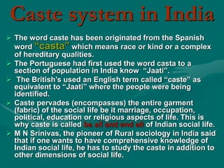 Caste system in India
 The word caste has been originated from the Spanish
word “casta” which means race or kind or a complex
of hereditary qualities.
 The Portuguese had first used the word casta to a
section of population in India know “Jaati”.
 The British’s used an English term called “caste” as
equivalent to “Jaati” where the people were being
identified.
 Caste pervades (encompasses) the entire garment
(fabric) of the social life be it marriage, occupation,
political, education or religious aspects of life. This is
why caste is called be all and end all of Indian social life.
 M N Srinivas, the pioneer of Rural sociology in India said
that if one wants to have comprehensive knowledge of
Indian social life, he has to study the caste in addition to
other dimensions of social life.
 