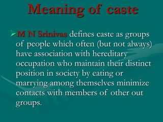 Meaning of caste
M N Srinivas defines caste as groups
of people which often (but not always)
have association with hereditary
occupation who maintain their distinct
position in society by eating or
marrying among themselves minimize
contacts with members of other out
groups.
 