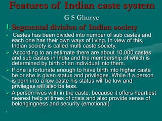 Features of Indian caste system
G S Ghurye
1.Segmental division of Indian society
 Castes has been divided into number of sub castes and
each one has their own ways of living. In view of this,
Indian society is called multi caste society.
 According to an estimate there are about 10,000 castes
and sub castes in India and the membership of which is
determined by birth of an individual into them.
 If one is fortunate enough to have birth into higher caste
he or she is given status and privileges. While if a person
is born into a low caste his status will be low and
privileges will also be less.
 A person lives with in the caste, because it offers heartiest
nearest help at times of crisis and also provide sense of
belongingness and security (emotional).
.
 