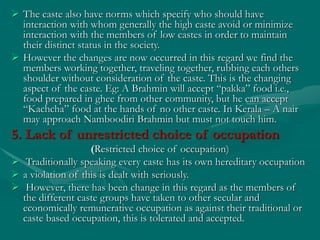  The caste also have norms which specify who should have
interaction with whom generally the high caste avoid or minimize
interaction with the members of low castes in order to maintain
their distinct status in the society.
 However the changes are now occurred in this regard we find the
members working together, traveling together, rubbing each others
shoulder without consideration of the caste. This is the changing
aspect of the caste. Eg: A Brahmin will accept “pakka” food i.e.,
food prepared in ghee from other community, but he can accept
“Kachcha” food at the hands of no other caste. In Kerala – A nair
may approach Namboodiri Brahmin but must not touch him.
5. Lack of unrestricted choice of occupation
(Restricted choice of occupation)
 Traditionally speaking every caste has its own hereditary occupation
 a violation of this is dealt with seriously.
 However, there has been change in this regard as the members of
the different caste groups have taken to other secular and
economically remunerative occupation as against their traditional or
caste based occupation, this is tolerated and accepted.
 